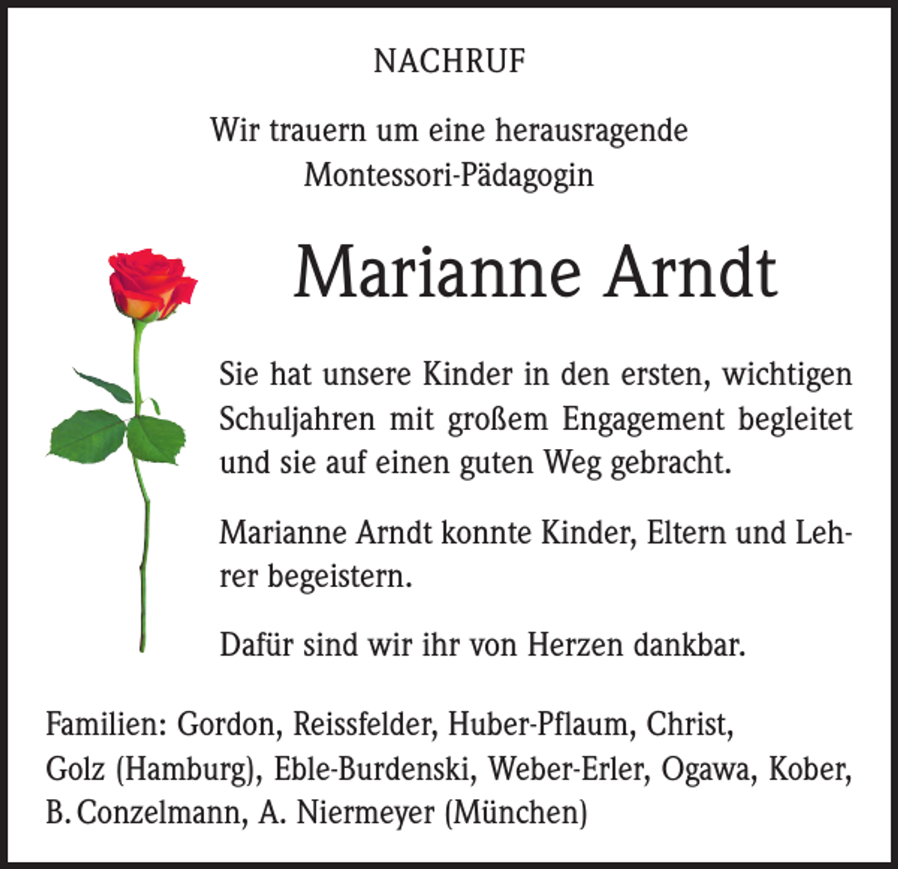 <p>NACHRUF<br />Wir trauern um eine herausragende<br />Montessori-Pädagogin</p><p>Marianne Arndt<br />Sie hat unsere Kinder in den ersten, wichtigen<br />Schuljahren mit großem Engagement begleitet<br />und sie auf einen guten Weg gebracht.<br />Marianne Arndt konnte Kinder, Eltern und Lehrer begeistern.<br />Dafür sind wir ihr von Herzen dankbar.<br />Familien: Gordon, Reissfelder, Huber-Pflaum, Christ,<br />Golz (Hamburg), Eble-Burdenski, Weber-Erler, Ogawa, Kober,<br />B. Conzelmann, A. Niermeyer (München)</p>