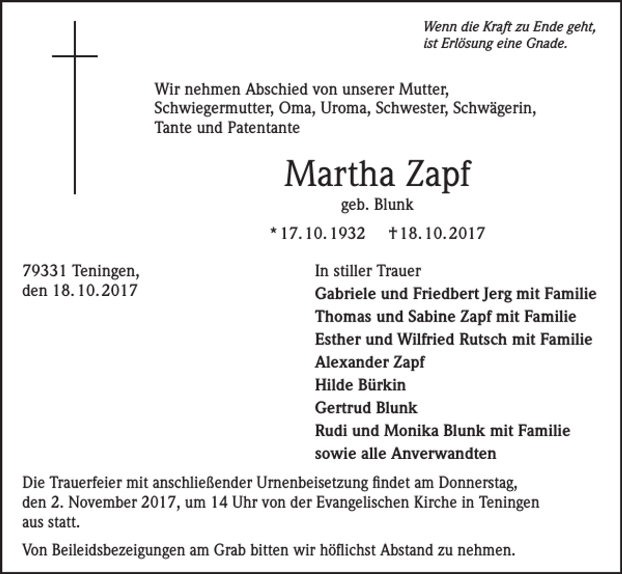 <p>Wenn die Kraft zu Ende geht,<br />ist Erlösung eine Gnade.</p><p>Wir nehmen Abschied von unserer Mutter,<br />Schwiegermutter, Oma, Uroma, Schwester, Schwägerin,<br />Tante und Patentante</p><p>Martha Zapf<br />geb. Blunk</p><p>* 17. 10. 1932</p><p>† 18. 10. 2019331 Teningen,<br />In stiller Trauer<br />den 18. 10. 2017<br />Gabriele und Friedbert Jerg mit Familie</p><p>Thomas und Sabine Zapf mit Familie</p><p>Esther und Wilfried Rutsch mit Familie</p><p>Alexander Zapf</p><p>Hilde Bürkin</p><p>Gertrud Blunk</p><p>Rudi und Monika Blunk mit Familie</p><p>sowie alle Anverwandten<br />Die Trauerfeier mit anschließender Urnenbeisetzung findet am Donnerstag,<br />den 2. November 2017, um 14 Uhr von der Evangelischen Kirche in T<br />­ eningen<br />aus statt.<br />Von Beileidsbezeigungen am Grab bitten wir höflichst Abstand zu nehmen.</p>