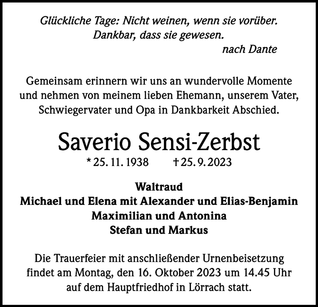 <p>Glückliche Tage: Nicht weinen, wenn sie vorüber.<br />Dankbar, dass sie gewesen.<br />nach Dante<br />Gemeinsam erinnern wir uns an wundervolle Momente<br />und nehmen von meinem lieben Ehemann, unserem Vater,<br />Schwiegervater und Opa in Dankbarkeit Abschied.</p><p>Saverio Sensi-Zerbst<br />* 25. 11. 1938 † 25. 9. 2023</p><p>Waltraud<br />Michael und Elena mit Alexander und Elias-Benjamin<br />Maximilian und Antonina<br />Stefan und Markus<br />Die Trauerfeier mit anschließender Urnenbeisetzung<br />findet am Montag, den 16. Oktober 2023 um 14.45 Uhr<br />auf dem Hauptfriedhof in Lörrach statt.</p>