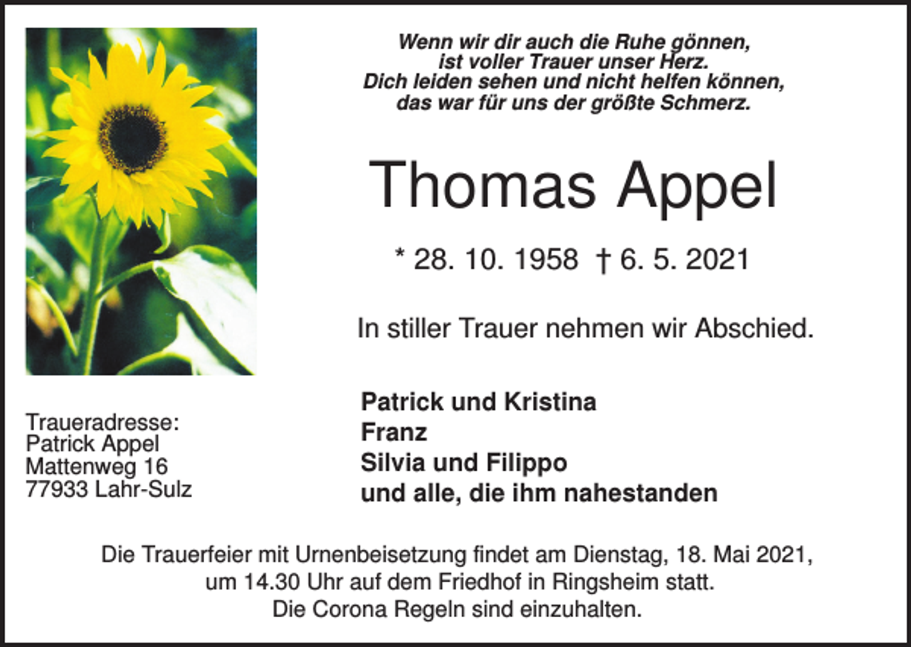 <p>Wenn wir dir auch die Ruhe gönnen,<br />ist voller Trauer unser Herz.<br />Dich leiden sehen und nicht helfen können,<br />das war für uns der größte Schmerz.</p><p>Thomas Appel<br />* 28. 10. 1958 † 6. 5. 2021<br />In stiller Trauer nehmen wir Abschied.</p><p>Traueradresse:<br />Patrick Appel<br />Mattenweg 16<br />77933 Lahr-Sulz</p><p>Patrick und Kristina<br />Franz<br />Silvia und Filippo<br />und alle, die ihm nahestanden</p><p>Die Trauerfeier mit Urnenbeisetzung findet am Dienstag, 18. Mai 2021,<br />um 14.30 Uhr auf dem Friedhof in Ringsheim statt.<br />Die Corona Regeln sind einzuhalten.</p>