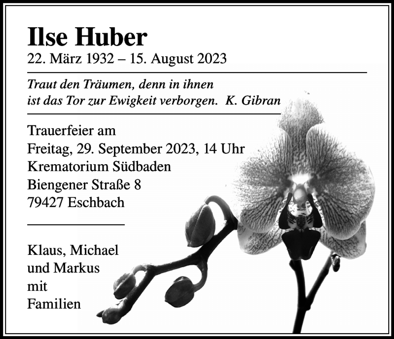 <p>Ilse Huber</p><p>22. März 1932 – 15. August 2023<br />Traut den Träumen, denn in ihnen<br />ist das Tor zur Ewigkeit verborgen. K. Gibran</p><p>Trauerfeier am<br />Freitag, 29. September 2023, 14 Uhr<br />Krematorium Südbaden<br />Biengener Straße 8<br />79427 Eschbach<br />Klaus, Michael<br />und Markus<br />mit<br />Familien</p>