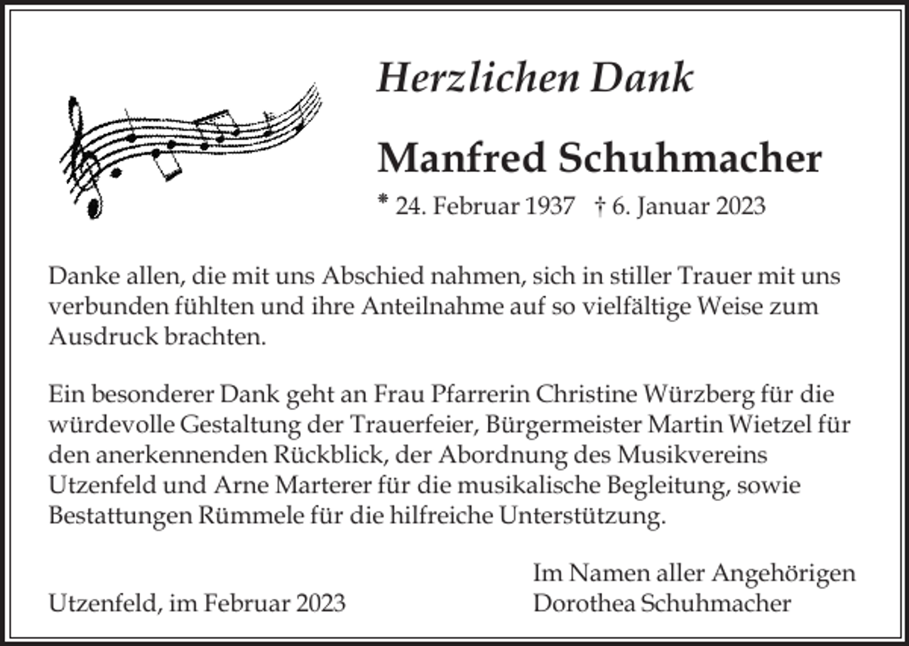 <p>Herzlichen Dank<br />Manfred Schuhmacher<br />⁕ 24. Februar 1937 † 6. Januar 2023<br />Danke allen, die mit uns Abschied nahmen, sich in stiller Trauer mit uns<br />verbunden fühlten und ihre Anteilnahme auf so vielfältige Weise zum<br />Ausdruck brachten.<br />Ein besonderer Dank geht an Frau Pfarrerin Christine Würzberg für die<br />würdevolle Gestaltung der Trauerfeier, Bürgermeister Martin Wietzel für<br />den anerkennenden Rückblick, der Abordnung des Musikvereins<br />Utzenfeld und Arne Marterer für die musikalische Begleitung, sowie<br />Bestattungen Rümmele für die hilfreiche Unterstützung.</p><p>Utzenfeld, im Februar 2023</p><p>Im Namen aller Angehörigen<br />Dorothea Schuhmacher</p>
