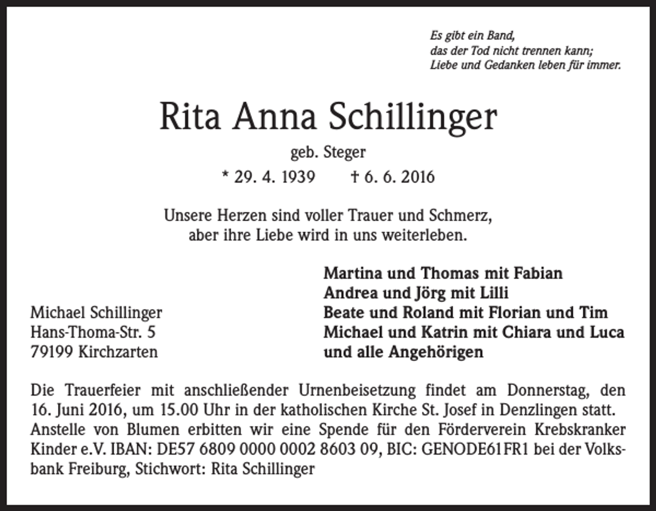 <p>Es gibt ein Band,<br />das der Tod nicht trennen kann;<br />Liebe und Gedanken leben für immer.</p><p>Rita Anna Schillinger<br />geb. Steger<br />* 29. 4. 1939 † 6. 6. 2016<br />Unsere Herzen sind voller Trauer und Schmerz,<br />aber ihre Liebe wird in uns weiterleben.</p><p>Michael Schillinger<br />Hans-Thoma-Str. 5<br />79199 Kirchzarten</p><p>Martina und Thomas mit Fabian<br />Andrea und Jörg mit Lilli<br />Beate und Roland mit Florian und Tim<br />Michael und Katrin mit Chiara und Luca<br />und alle Angehörigen</p><p>Die Trauerfeier mit anschließender Urnenbeisetzung findet am Donnerstag, den<br />16. Juni 2016, um 15.00 Uhr in der katholischen Kirche St. Josef in Denzlingen statt.<br />Anstelle von Blumen erbitten wir eine Spende für den Förderverein Krebskranker<br />Kinder e.V. IBAN: DE57 6809 02 8603 09, BIC: GENODE61FR1 bei der Volksbank Freiburg, Stichwort: Rita Schillinger</p>