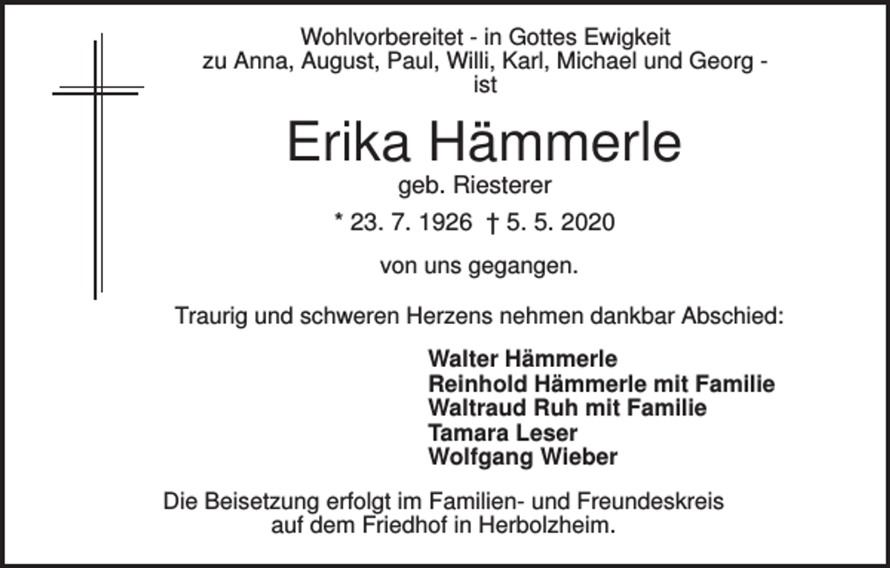 <p>Wohlvorbereitet - in Gottes Ewigkeit<br />zu Anna, August, Paul, Willi, Karl, Michael und Georg ist</p><p>Erika Hämmerle<br />geb. Riesterer<br />* 23. 7. 1926 † 5. 5. 2020<br />von uns gegangen.<br />Traurig und schweren Herzens nehmen dankbar Abschied:<br />Walter Hämmerle<br />Reinhold Hämmerle mit Familie<br />Waltraud Ruh mit Familie<br />Tamara Leser<br />Wolfgang Wieber<br />Die Beisetzung erfolgt im Familien- und Freundeskreis<br />auf dem Friedhof in Herbolzheim.</p>