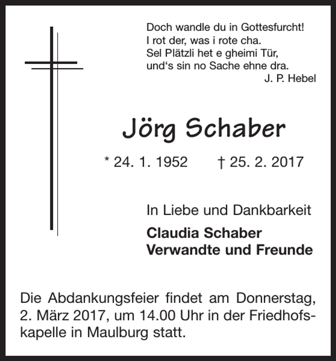 <p>Doch wandle du in Gottesfurcht!<br />I rot der, was i rote cha.<br />Sel Plätzli het e gheimi Tür,<br />und‘s sin no Sache ehne dra.</p><p>J. P. Hebel</p><p>Jörg Schaber<br />* 24. 1. 1952 † 25. 2. 2017<br />In Liebe und Dankbarkeit<br />Claudia Schaber<br />Verwandte und Freunde<br />Die Abdankungsfeier findet am Donnerstag,<br />2. März 2017, um 14.00 Uhr in der Friedhofs­<br />kapelle in Maulburg statt.</p>