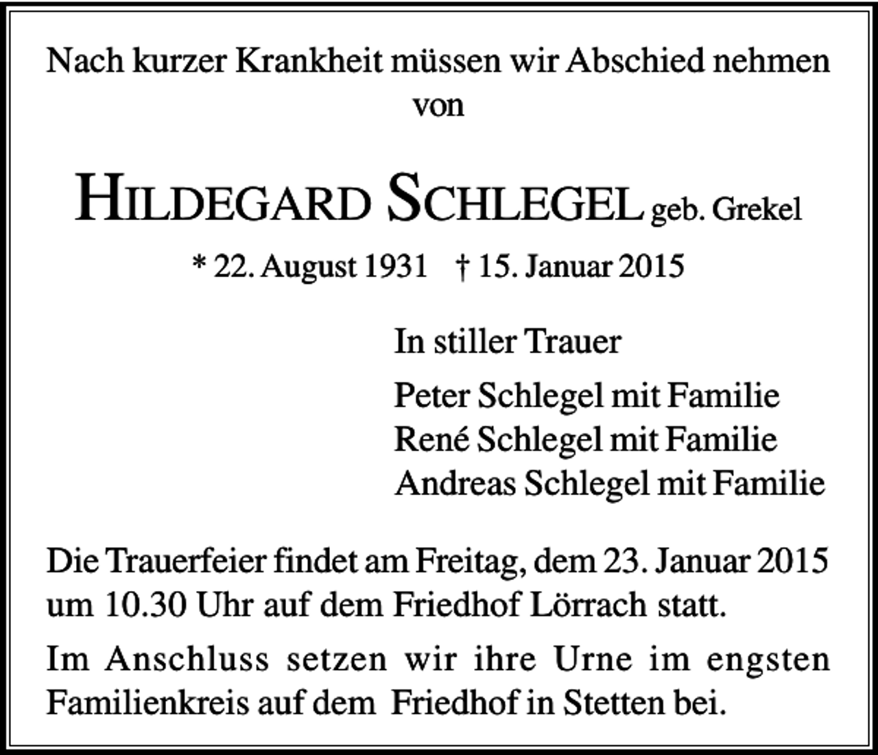 <p>Nach kurzer Krankheit müssen wir Abschied nehmen<br />von</p><p>HILDEGARD SCHLEGEL geb. Grekel<br />* 22. August 1931 † 15. Januar 2015</p><p>In stiller Trauer<br />Peter Schlegel mit Familie<br />René Schlegel mit Familie<br />Andreas Schlegel mit Familie<br />Die Trauerfeier findet am Freitag, dem 23. Januar 2015<br />um 10.30 Uhr auf dem Friedhof Lörrach statt.<br />Im Anschluss setzen wir ihre Urne im engsten<br />Familienkreis auf dem Friedhof in Stetten bei.</p>