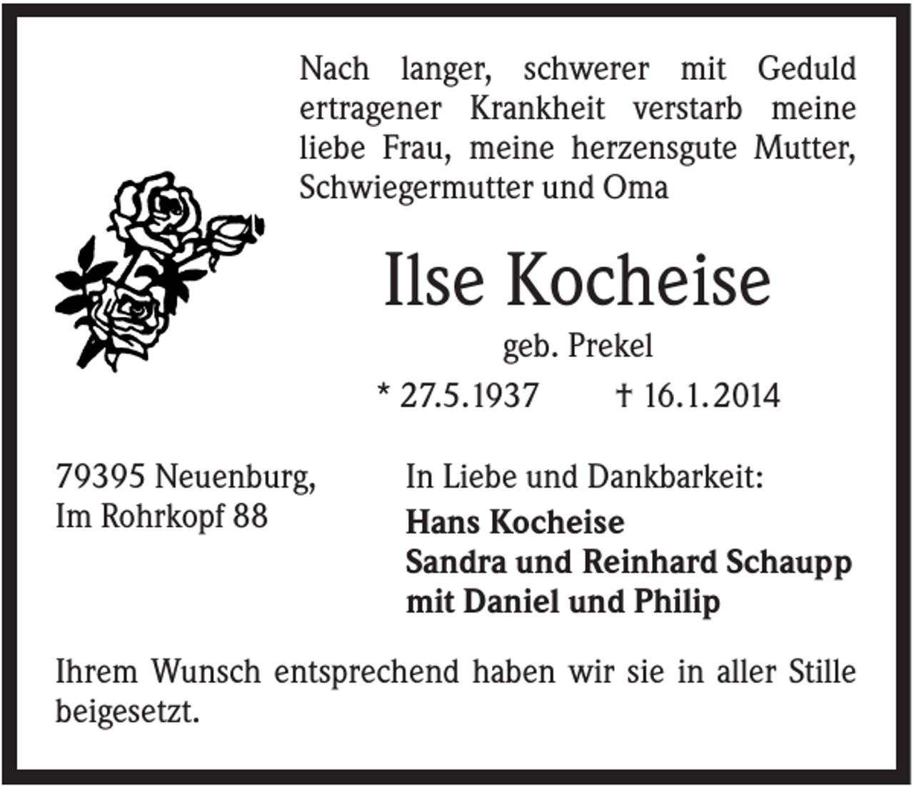 <p>Nach langer, schwerer mit Geduld<br />ertragener Krankheit verstarb meine<br />liebe Frau, meine herzensgute Mutter,<br />Schwiegermutter und Oma</p><p>Ilse Kocheise<br />geb. Prekel<br />* 27.5.1937<br />† 16.1. 2014<br />79395 Neuenburg,<br />Im Rohrkopf 88</p><p>In Liebe und Dankbarkeit:<br />Hans Kocheise<br />Sandra und Reinhard Schaupp<br />mit Daniel und Philip</p><p>Ihrem Wunsch entsprechend haben wir sie in aller Stille<br />beigesetzt.</p>