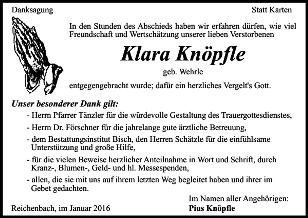 <p>Danksagung</p><p>Statt Karten<br />In den Stunden des Abschieds haben wir erfahren dürfen, wie viel<br />Freundschaft und Wertschätzung unserer lieben Verstorbenen</p><p>Klara Knöpfle<br />geb. Wehrle</p><p>entgegengebracht wurde; dafür ein herzliches Vergelt's Gott.</p><p>Unser besonderer Dank gilt:<br />- Herrn Pfarrer Tänzler für die würdevolle Gestaltung des Trauergottesdienstes,<br />- Herrn Dr. Förschner für die jahrelange gute ärztliche Betreuung,<br />- dem Bestattungsinstitut Bisch, den Herren Schätzle für die einfühlsame<br />Unterstützung und große Hilfe,<br />- für die vielen Beweise herzlicher Anteilnahme in Wort und Schrift, durch<br />Kranz-, Blumen-, Geld- und hl. Messespenden,<br />- allen, die sie mit uns auf ihrem letzten Weg begleitet haben und ihrer im<br />Gebet gedachten.<br />Im Namen aller Angehörigen:<br />Reichenbach, im Januar 2016<br />Pius Knöpfle</p>