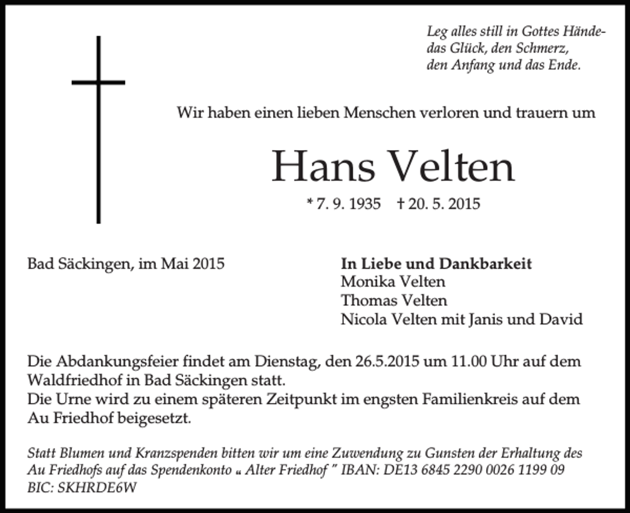 <p>Leg alles still in Gottes Händedas Glück, den Schmerz,<br />den Anfang und das Ende.</p><p>Wir haben einen lieben Menschen verloren und trauern um</p><p>Hans Velten<br />* 7. 9. 1935</p><p>Bad Säckingen, im Mai 2015</p><p>† 20. 5. 2015</p><p>In Liebe und Dankbarkeit<br />Monika Velten<br />Thomas Velten<br />Nicola Velten mit Janis und David</p><p>Die Abdankungsfeier findet am Dienstag, den 26.5.2015 um 11.00 Uhr auf dem<br />Waldfriedhof in Bad Säckingen statt.<br />Die Urne wird zu einem späteren Zeitpunkt im engsten Familienkreis auf dem<br />Au Friedhof beigesetzt.<br />Statt Blumen und Kranzspenden bitten wir um eine Zuwendung zu Gunsten der Erhaltung des<br />Au Friedhofs auf das Spendenkonto p Alter Friedhof " IBAN: DE13 6845 229026 1199 09<br />BIC: SKHRDE6W</p>