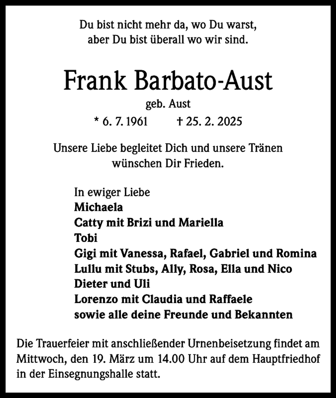 <p>Du bist nicht mehr da, wo Du warst,<br />aber Du bist überall wo wir sind.</p><p>Frank Barbato-Aust<br />geb. Aust<br />* 6. 7. 1961<br />† 25. 2. 2025</p><p>Unsere Liebe begleitet Dich und unsere Tränen<br />wünschen Dir Frieden.<br />In ewiger Liebe<br />Michaela<br />Catty mit Brizi und Mariella<br />Tobi<br />Gigi mit Vanessa, Rafael, Gabriel und Romina<br />Lullu mit Stubs, Ally, Rosa, Ella und Nico<br />Dieter und Uli<br />Lorenzo mit Claudia und Raffaele<br />sowie alle deine Freunde und Bekannten<br />Die Trauerfeier mit anschließender Urnenbeisetzung findet am<br />Mittwoch, den 19. März um 14.00 Uhr auf dem Hauptfriedhof<br />in der Einsegnungshalle statt.</p>