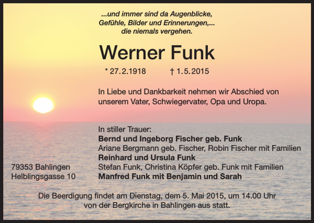 <p>...und immer sind da Augenblicke,<br />Gefühle, Bilder und Erinnerungen,...<br />die niemals vergehen.</p><p>Werner Funk<br />* 27. 2.1918</p><p>† 1. 5. 2015</p><p>In Liebe und Dankbarkeit nehmen wir Abschied von<br />­unserem Vater, Schwiegervater, Opa und Uropa.</p><p>79353 Bahlingen<br />Helblingsgasse 10</p><p>In stiller Trauer:<br />Bernd und Ingeborg Fischer geb. Funk<br />Ariane Bergmann geb. Fischer, Robin Fischer mit Familien<br />Reinhard und Ursula Funk<br />Stefan Funk, Christina Köpfer geb. Funk mit Familien<br />Manfred Funk mit Benjamin und Sarah</p><p>Die Beerdigung findet am Dienstag, dem 5. Mai 2015, um 14.00 Uhr<br />von der Bergkirche in Bahlingen aus statt.</p>