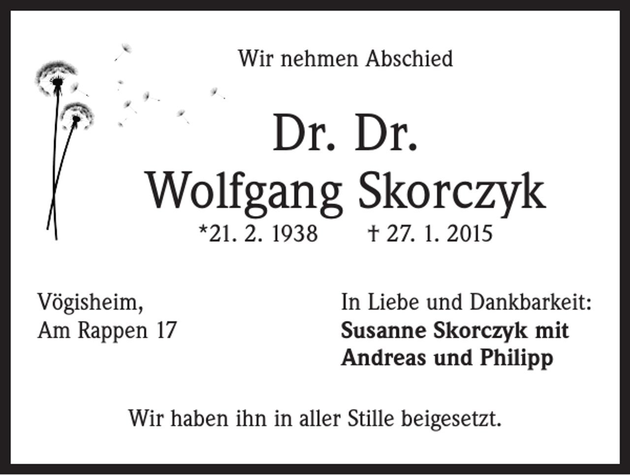 <p>Wir nehmen Abschied</p><p>Dr. Dr.<br />Wolfgang Skorczyk<br />*21. 2. 1938 † 27. 1. 2015</p><p>Vögisheim,<br />Am Rappen 17</p><p>In Liebe und Dankbarkeit:<br />S usanne Skorczyk mit<br />Andreas und Philipp</p><p>Wir haben ihn in aller Stille beigesetzt.</p>