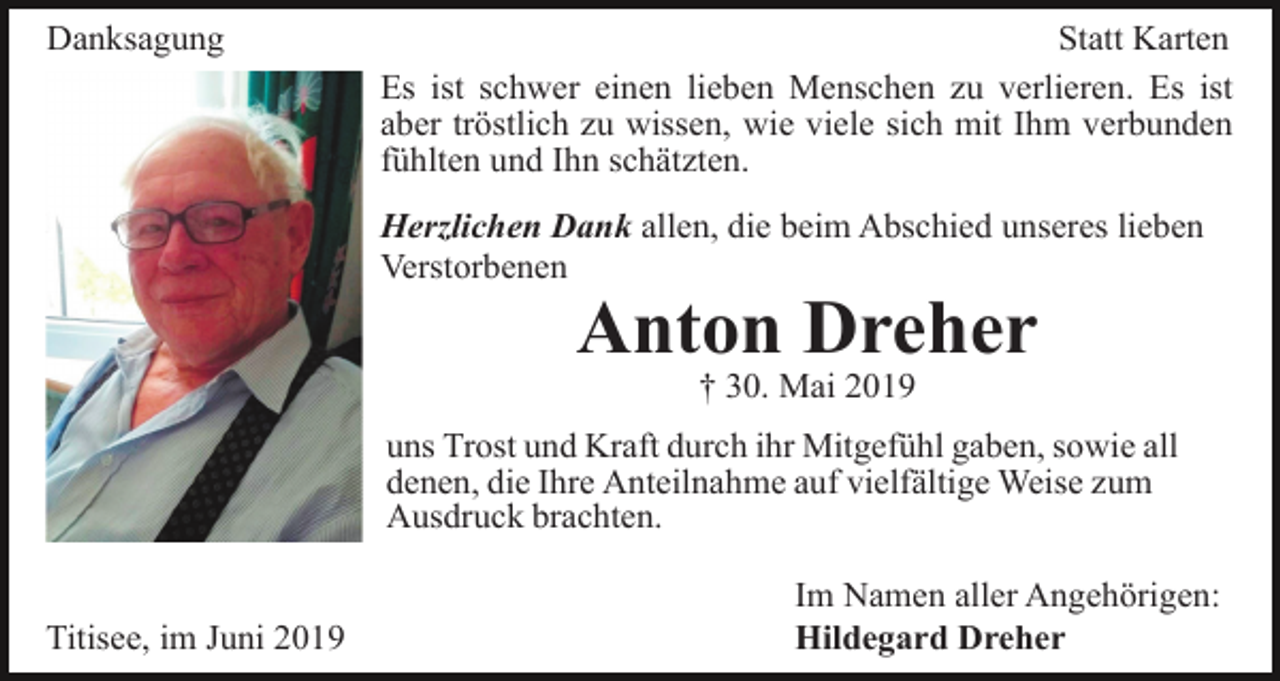 <p>Danksagung</p><p>Statt Karten<br />Es ist schwer einen lieben Menschen zu verlieren. Es ist<br />aber tröstlich zu wissen, wie viele sich mit Ihm verbunden<br />fühlten und Ihn schätzten.<br />Herzlichen Dank allen, die beim Abschied unseres lieben<br />Verstorbenen</p><p>Anton Dreher<br />† 30. Mai 2019<br />uns Trost und Kraft durch ihr Mitgefühl gaben, sowie all<br />denen, die Ihre Anteilnahme auf vielfältige Weise zum<br />Ausdruck brachten.</p><p>Titisee, im Juni 2019</p><p>Im Namen aller Angehörigen:<br />Hildegard Dreher</p>