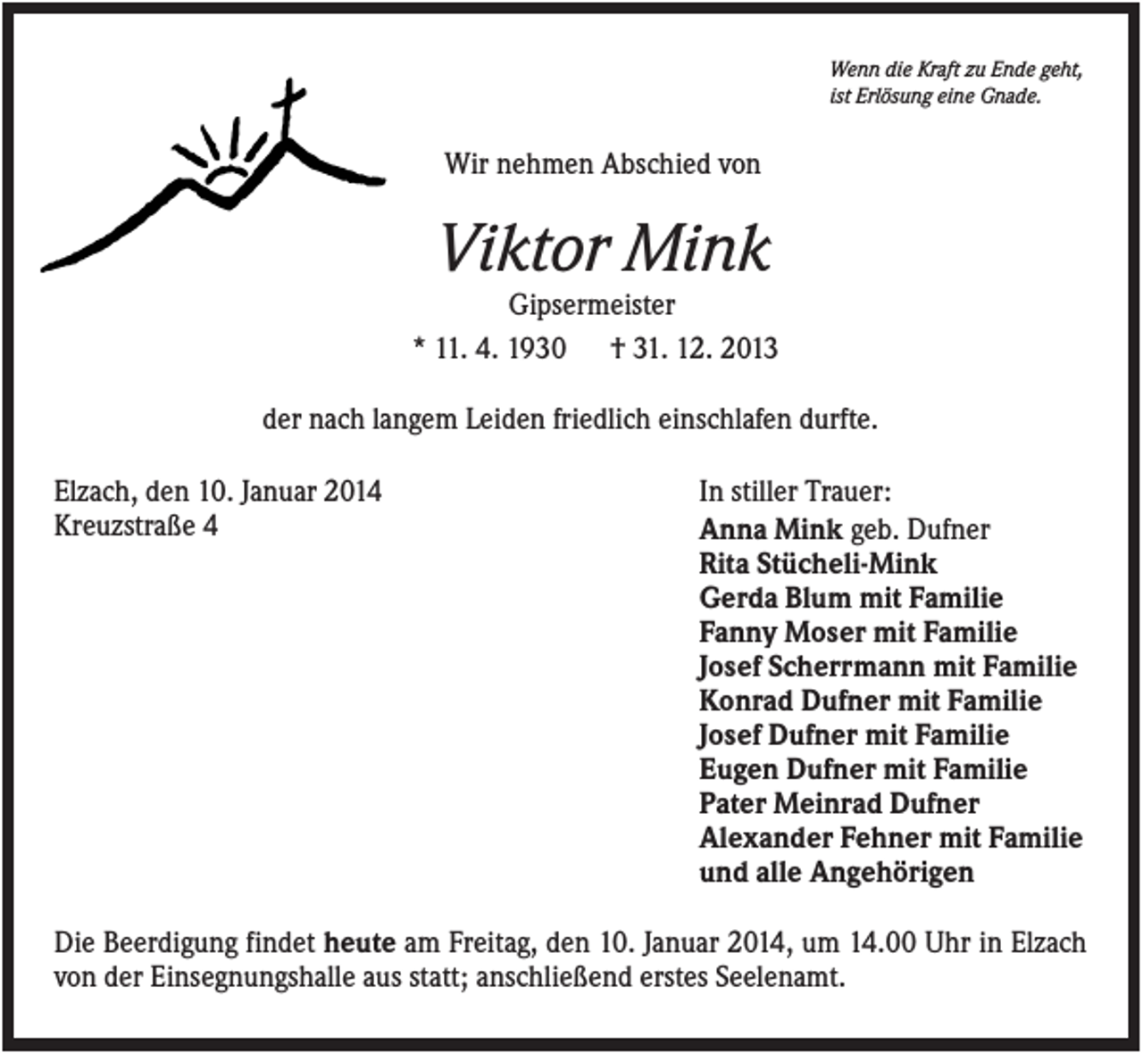 <p>Wenn die Kraft zu Ende geht,<br />ist Erlösung eine Gnade.</p><p>Wir nehmen Abschied von</p><p>Viktor Mink<br />Gipsermeister<br />* 11. 4. 1930 † 31. 12. 2013<br />der nach langem Leiden friedlich einschlafen durfte.<br />Elzach, den 10. Januar 2014<br />Kreuzstraße 4</p><p>In stiller Trauer:<br />Anna Mink geb. Dufner<br />Rita Stücheli-Mink<br />Gerda Blum mit Familie<br />Fanny Moser mit Familie<br />Josef Scherrmann mit Familie<br />Konrad Dufner mit Familie<br />Josef Dufner mit Familie<br />Eugen Dufner mit Familie<br />Pater Meinrad Dufner<br />Alexander Fehner mit Familie<br />und alle Angehörigen</p><p>Die Beerdigung findet heute am Freitag, den 10. Januar 2014, um 14.00 Uhr in Elzach<br />von der Einsegnungshalle aus statt; anschließend erstes Seelenamt.</p>