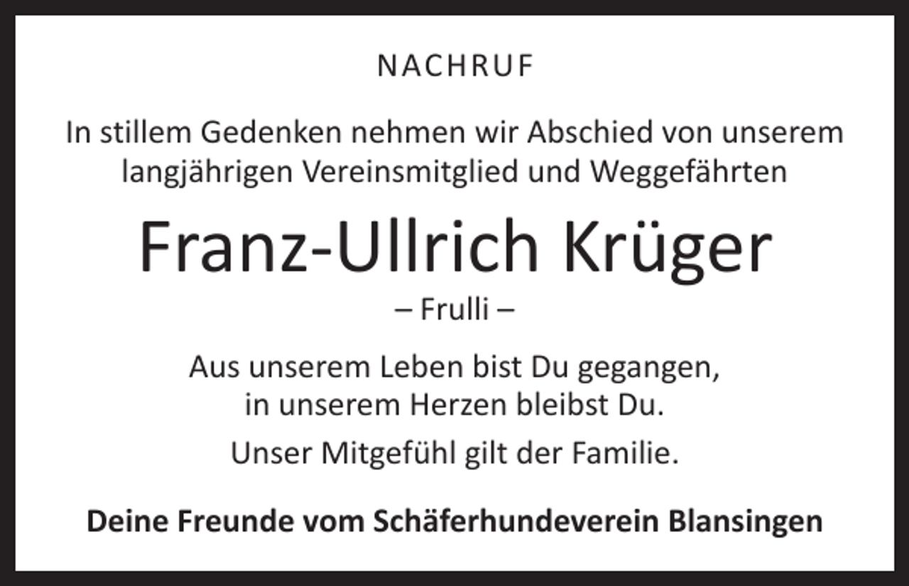 <p>NACHRUF<br />In stillem Gedenken nehmen wir Abschied von unserem<br />langjährigen Vereinsmitglied und Weggefährten</p><p>Franz-Ullrich Krüger<br />– Frulli –</p><p>Aus unserem Leben bist Du gegangen,<br />in unserem Herzen bleibst Du.<br />Unser Mitgefühl gilt der Familie.<br />Deine Freunde vom Schäferhundeverein Blansingen</p>