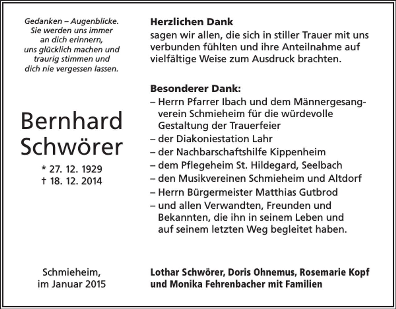 <p>Gedanken – Augenblicke.<br />Sie werden uns immer<br />an dich erinnern,<br />uns glücklich machen und<br />traurig stimmen und<br />dich nie vergessen lassen.</p><p>Bernhard<br />Schwörer<br />* 27. 12. 1929<br />† 18. 12. 2014</p><p>Schmieheim,<br />im Januar 2015</p><p>Herzlichen Dank<br />sagen wir allen, die sich in stiller Trauer mit uns<br />verbunden fühlten und ihre Anteilnahme auf<br />vielfältige Weise zum Ausdruck brachten.<br />Besonderer Dank:<br />– Herrn Pfarrer Ibach und dem Männergesangverein Schmieheim für die würdevolle<br />Gestaltung der Trauerfeier<br />– der Diakoniestation Lahr<br />– der Nachbarschaftshilfe Kippenheim<br />– dem Pflegeheim St. Hildegard, Seelbach<br />– den Musikvereinen Schmieheim und Altdorf<br />– Herrn Bürgermeister Matthias Gutbrod<br />– und allen Verwandten, Freunden und<br />Bekannten, die ihn in seinem Leben und<br />auf seinem letzten Weg begleitet haben.</p><p>Lothar Schwörer, Doris Ohnemus, Rosemarie Kopf<br />und Monika Fehrenbacher mit Familien</p>
