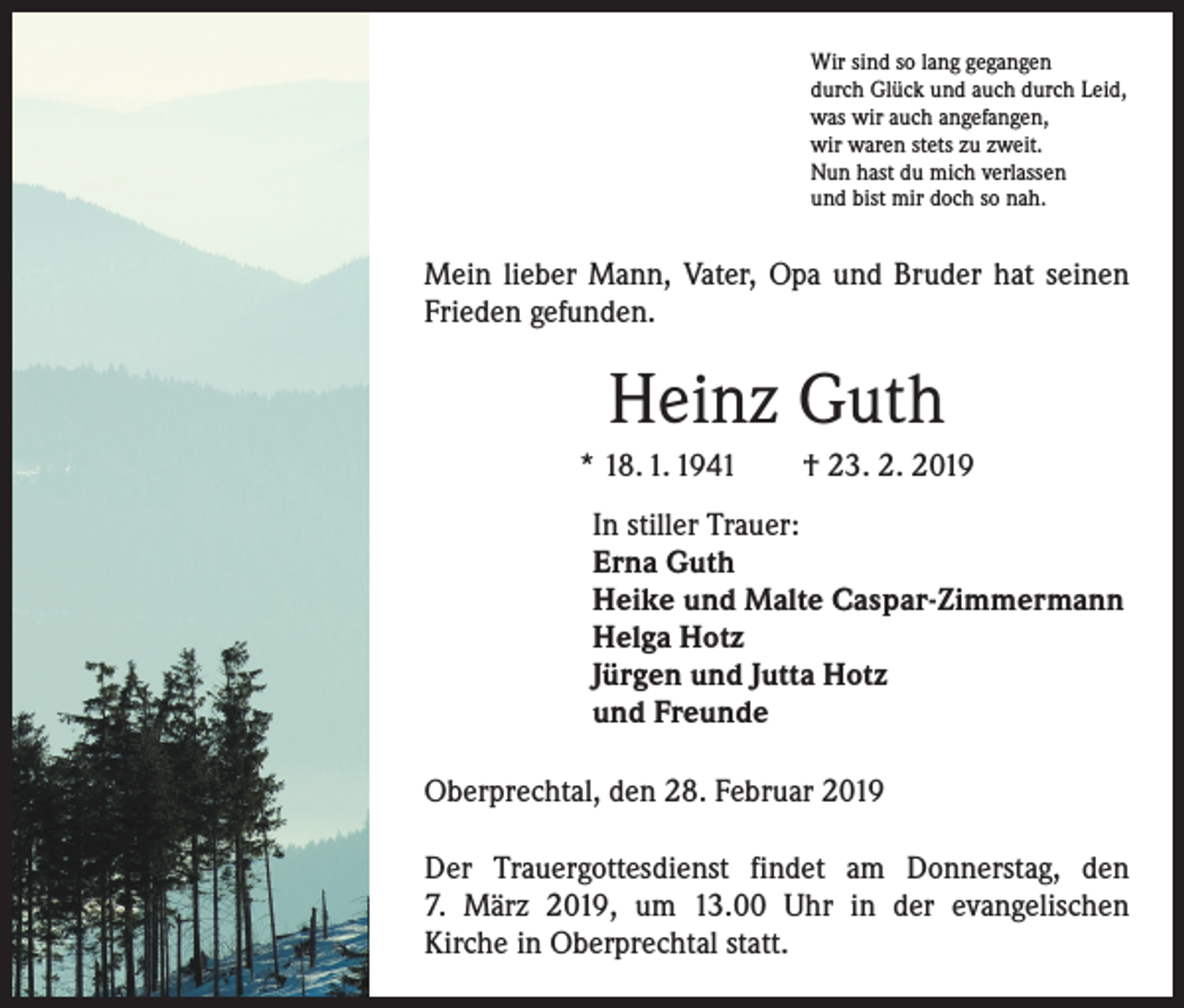 <p>Wir sind so lang gegangen<br />durch Glück und auch durch Leid,<br />was wir auch angefangen,<br />wir waren stets zu zweit.<br />Nun hast du mich verlassen<br />und bist mir doch so nah.</p><p>Mein lieber Mann, Vater, Opa und Bruder hat seinen<br />Frieden gefunden.</p><p>Heinz Guth<br />* 18. 1. 1941 † 23. 2. 2019<br />In stiller Trauer:<br />Erna Guth<br />Heike und Malte Caspar-Zimmermann<br />Helga Hotz<br />Jürgen und Jutta Hotz<br />und Freunde<br />Oberprechtal, den 28. Februar 2019<br />Der Trauergottesdienst findet am Donnerstag, den<br />7. März 2019, um 13.00 Uhr in der evangelischen<br />­Kirche in Oberprechtal statt.</p>