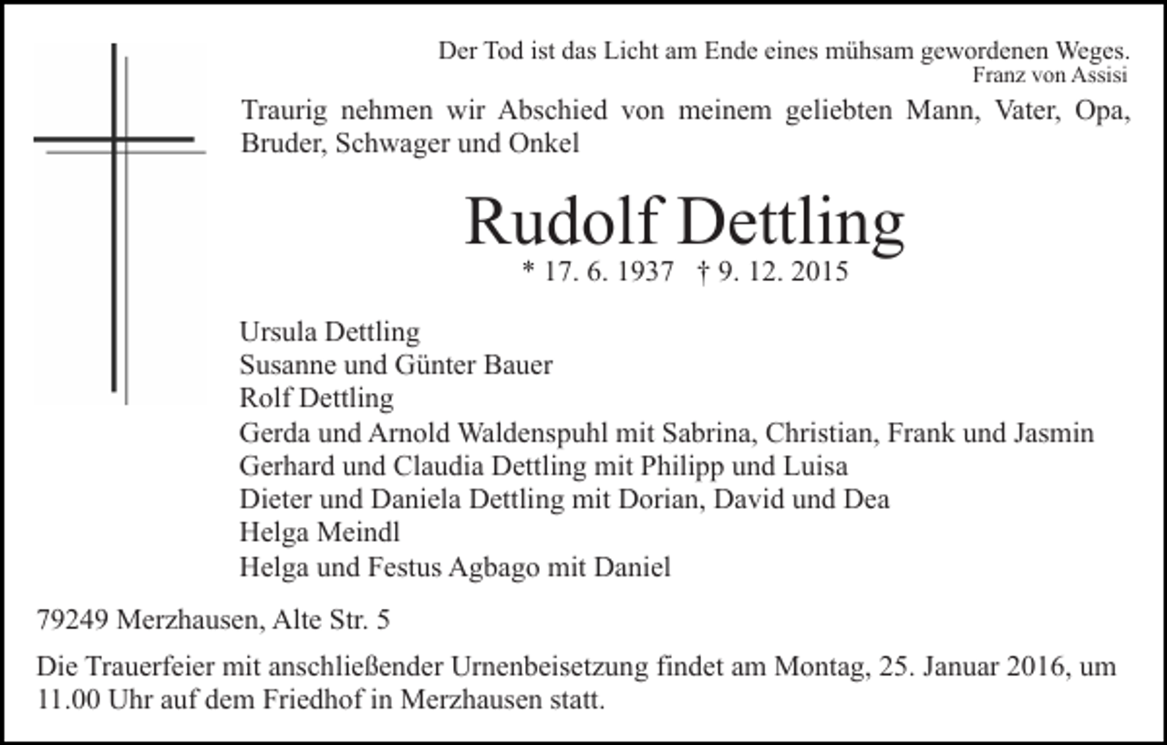 <p>Der Tod ist das Licht am Ende eines mühsam gewordenen Weges.<br />Franz von Assisi</p><p>Traurig nehmen wir Abschied von meinem geliebten Mann, Vater, Opa,<br />Bruder, Schwager und Onkel</p><p>Rudolf Dettling<br />* 17. 6. 1937 † 9. 12. 2015</p><p>Ursula Dettling<br />Susanne und Günter Bauer<br />Rolf Dettling<br />Gerda und Arnold Waldenspuhl mit Sabrina, Christian, Frank und Jasmin<br />Gerhard und Claudia Dettling mit Philipp und Luisa<br />Dieter und Daniela Dettling mit Dorian, David und Dea<br />Helga Meindl<br />Helga und Festus Agbago mit Daniel<br />79249 Merzhausen, Alte Str. 5<br />Die Trauerfeier mit anschließender Urnenbeisetzung findet am Montag, 25. Januar 2016, um<br />11.00 Uhr auf dem Friedhof in Merzhausen statt.</p>
