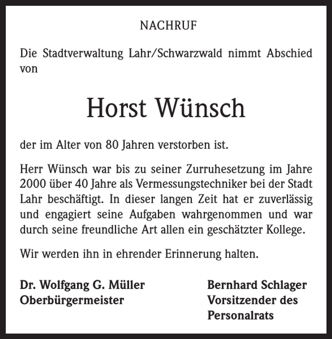 <p>NACHRUF<br />Die Stadtverwaltung Lahr/Schwarzwald nimmt Abschied<br />von</p><p>Horst Wünsch<br />der im Alter von 80 Jahren verstorben ist.<br />Herr Wünsch war bis zu seiner Zurruhesetzung im Jahre<br />2000 über 40 Jahre als Vermessungstechniker bei der Stadt<br />Lahr beschäftigt. In dieser langen Zeit hat er zu­verlässig<br />und engagiert seine Aufgaben wahrgenommen und war<br />durch seine freundliche Art allen ein geschätzter Kollege.<br />Wir werden ihn in ehrender Erinnerung halten.<br />Dr. Wolfgang G. Müller<br />Oberbürgermeister</p><p>Bernhard Schlager<br />Vorsitzender des<br />Personalrats</p>