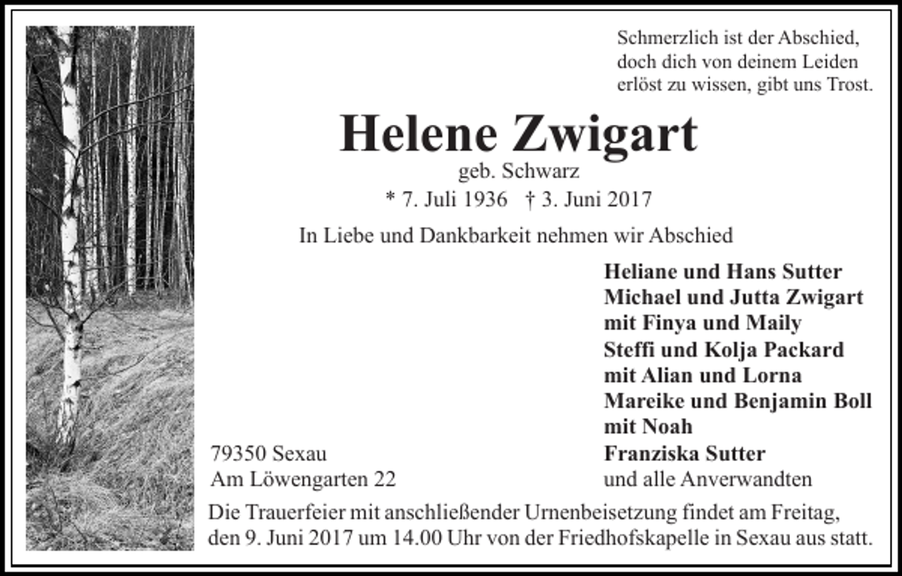 <p>S c h m er zli c h ist<br />Schmerzlich<br />ist dder<br />er Abschied,<br />A bs c h i e d,<br />dich<br />ddoch<br />o c h di<br />c h vvon<br />o n ddeinem<br />ei n e m Leiden<br />Le i de n<br />erl<br />öst zzuu wissen,<br />wiss e n, gibt<br />gi bt uns<br />u ns Trost.<br />Tr ost.<br />erlöst</p><p>H el e n e ZZwigart<br />wi g a rt<br />Helene<br />ggeb.<br />e b. Schwarz<br />S c h w ar z<br />** 7.<br />7. JJuli<br />3. JJuni<br />uli 11936<br />9 3 6 †† 3.<br />u ni 22</p><p>In<br />I n Liebe<br />Li e b e und<br />u n d Dankbarkeit<br />D a n k b ar k eit nehmen<br />n e h m e n wir<br />wir Abschied<br />A bs c hi e d<br />Heliane<br />H eli a n e uund<br />n d HHans<br />a ns SSutter<br />utt e r<br />Michael<br />Mi c h a el u und<br />n d J Jutta<br />utt a ZZwigart<br />wi g a rt<br />mit<br />mit FiFinya<br />n y a uund<br />n d Maily<br />M ail y<br />Steffi<br />St effi uund<br />n d Kolja<br />K olj a Packard<br />P ac k ar d<br />mit<br />Alian<br />mit Ali<br />a n uund<br />n d LLorna<br />or n a<br />Mareike<br />M a r ei k e u und<br />n d BBenjamin<br />e nj a mi n BBoll<br />oll<br />mit<br />mit NNoah<br />oah<br />779350<br />9 3 5 0 Sexau<br />Se xa u<br />Franziska<br />F r a n zis k a SSutter<br />utt e r<br />AAm<br />m LLöwengarten<br />ö w e n g art e n 22<br />u n d all<br />e Anverwandten<br />A n v er w a n dt e n<br />und<br />alle<br />Die<br />Di<br />e TrTrauerfeier<br />a u erf ei er mit<br />mit aanschließender<br />ns c h li e ß e n d er Urnenbeisetzung<br />Ur n e n b eis et z u ng fifindet<br />n d et aam<br />m Freitag,<br />Fr eit a g,<br />den<br />d e n 9.<br />9. JJuni<br />u ni 22017<br />0 1 7 uum<br />m 114.00<br />4. Uhr<br />U hr vvon<br />o n dder<br />er Fri<br />Friedhofskapelle<br />e d h ofs k a p ell e iinn Sexau<br />S e x a u aaus<br />us st<br />statt.<br />att.</p>