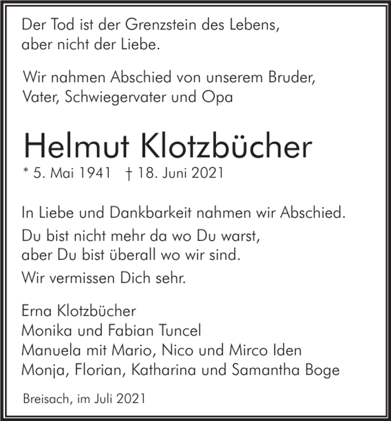 <p>Der Tod ist der Grenzstein des Lebens,<br />aber nicht der Liebe.<br />Wir nahmen Abschied von unserem Bruder,<br />Vater, Schwiegervater und Opa</p><p>Helmut Klotzbücher<br />* 5. Mai 1941 † 18. Juni 2021</p><p>In Liebe und Dankbarkeit nahmen wir Abschied.<br />Du bist nicht mehr da wo Du warst,<br />aber Du bist überall wo wir sind.<br />Wir vermissen Dich sehr.<br />Erna Klotzbücher<br />Monika und Fabian Tuncel<br />Manuela mit Mario, Nico und Mirco Iden<br />Monja, Florian, Katharina und Samantha Boge<br />Breisach, im Juli 2021</p>