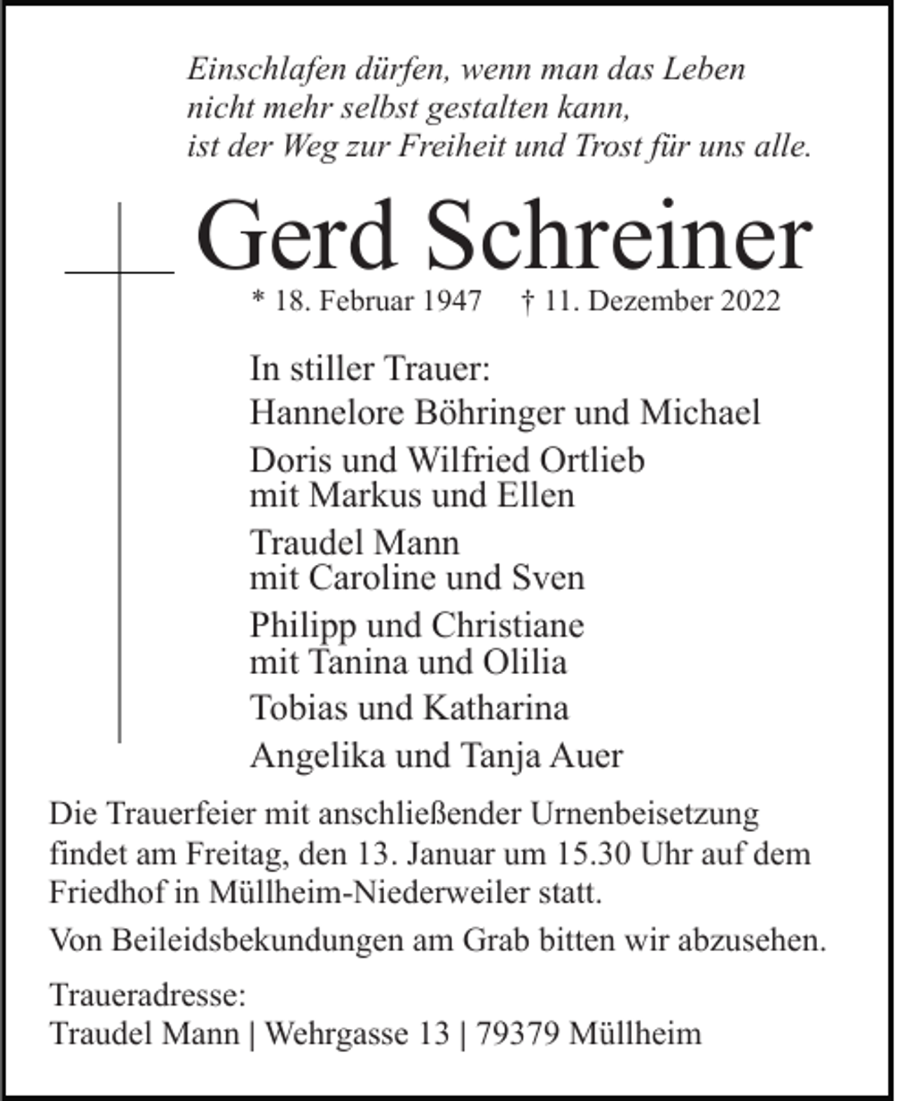 <p>Einschlafen dürfen, wenn man das Leben<br />nicht mehr selbst gestalten kann,<br />ist der Weg zur Freiheit und Trost für uns alle.</p><p>Gerd Schreiner<br />* 18. Februar 1947</p><p>† 11. Dezember 2022</p><p>In stiller Trauer:<br />Hannelore Böhringer und Michael<br />Doris und Wilfried Ortlieb<br />mit Markus und Ellen<br />Traudel Mann<br />mit Caroline und Sven<br />Philipp und Christiane<br />mit Tanina und Olilia<br />Tobias und Katharina<br />Angelika und Tanja Auer<br />Die Trauerfeier mit anschließender Urnenbeisetzung<br />findet am Freitag, den 13. Januar um 15.30 Uhr auf dem<br />Friedhof in Müllheim-Niederweiler statt.<br />Von Beileidsbekundungen am Grab bitten wir abzusehen.<br />Traueradresse:<br />Traudel Mann | Wehrgasse 13 | 79379 Müllheim</p>