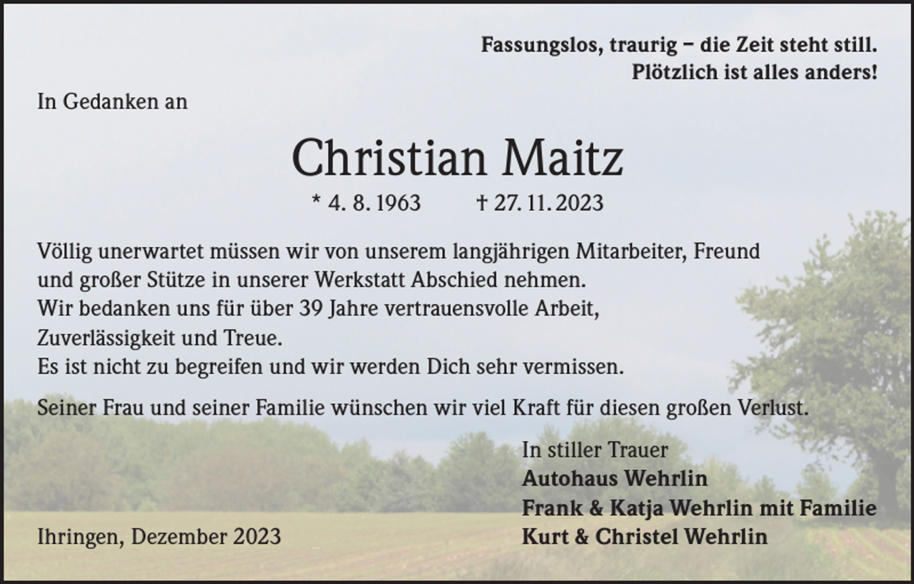 <p>Fassungslos, traurig – die Zeit steht still.<br />Plötzlich ist alles anders!</p><p>In Gedanken an</p><p>Christian Maitz<br />* 4. 8. 1963</p><p>† 27. 11. 2023</p><p>Völlig unerwartet müssen wir von unserem langjährigen Mitarbeiter, Freund<br />und großer Stütze in unserer Werkstatt Abschied nehmen.<br />Wir bedanken uns für über 39 Jahre vertrauensvolle Arbeit,<br />Zuverlässigkeit und Treue.<br />Es ist nicht zu begreifen und wir werden Dich sehr vermissen.<br />Seiner Frau und seiner Familie wünschen wir viel Kraft für diesen großen Verlust.</p><p>Ihringen, Dezember 2023</p><p>In stiller Trauer<br />Autohaus Wehrlin<br />Frank &amp; Katja Wehrlin mit Familie<br />Kurt &amp; Christel Wehrlin</p>