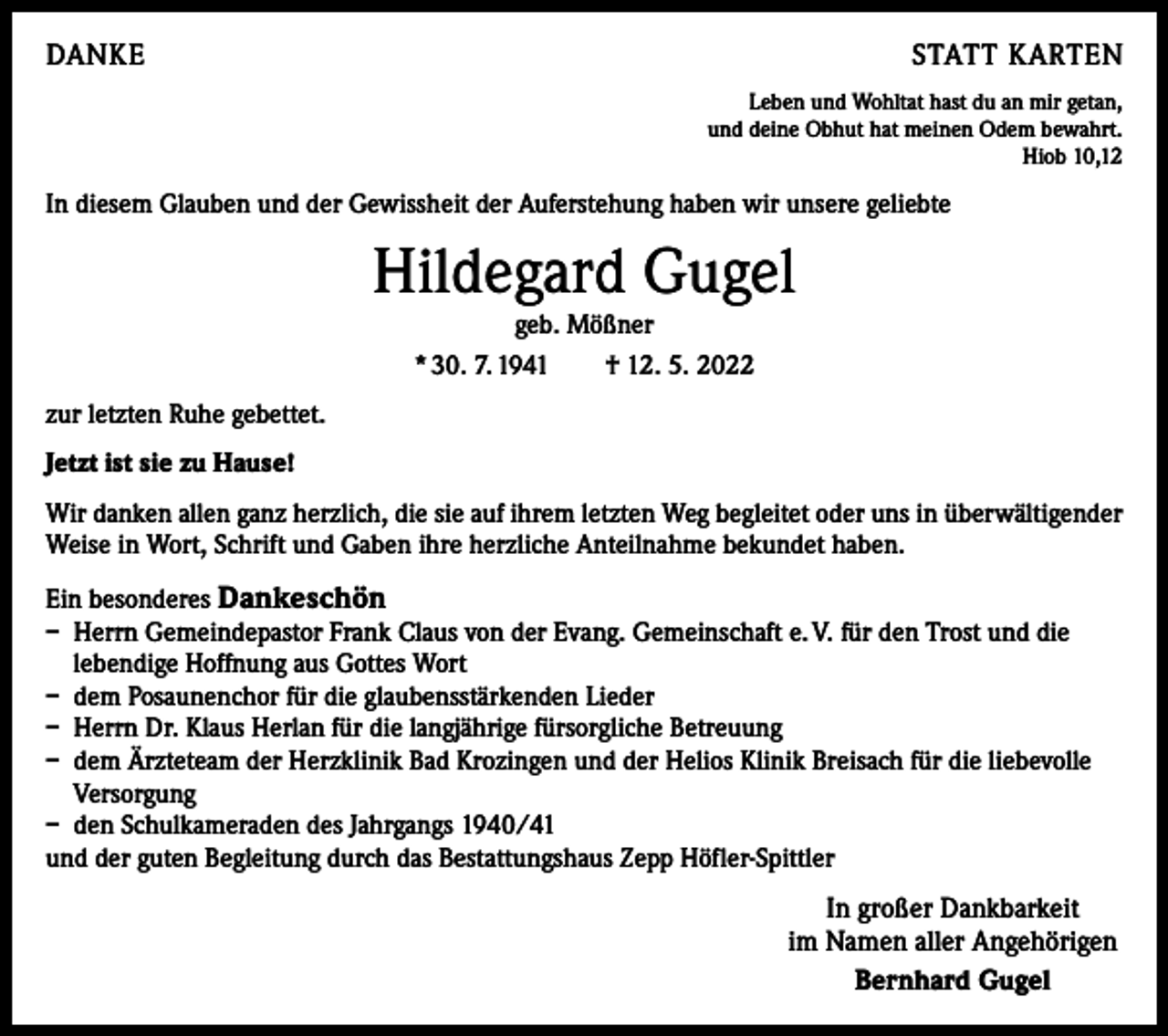 <p>DANKE</p><p>STATT KARTEN</p><p>Leben und Wohltat hast du an mir getan,<br />und deine Obhut hat meinen Odem bewahrt.<br />Hiob 10,12</p><p>In diesem Glauben und der Gewissheit der Auferstehung haben wir unsere geliebte</p><p>Hildegard Gugel<br />geb. Mößner<br />* 30. 7. 1941 † 12. 5. 2022</p><p>zur letzten Ruhe gebettet.<br />Jetzt ist sie zu Hause!<br />Wir danken allen ganz herzlich, die sie auf ihrem letzten Weg begleitet oder uns in überwältigender<br />Weise in Wort, Schrift und Gaben ihre herzliche Anteilnahme bekundet haben.<br />Ein besonderes Dankeschön<br />– Herrn Gemeindepastor Frank Claus von der Evang. Gemeinschaft e. V. für den Trost und die<br />lebendige Hoffnung aus Gottes Wort<br />– dem Posaunenchor für die glaubensstärkenden Lieder<br />– Herrn Dr. Klaus Herlan für die langjährige fürsorgliche Betreuung<br />– dem Ärzteteam der Herzklinik Bad Krozingen und der Helios Klinik Breisach für die liebevolle<br />Versorgung<br />– den Schulkameraden des Jahrgangs 1940/41<br />und der guten Begleitung durch das Bestattungshaus Zepp Höfler-Spittler</p><p>In großer Dankbarkeit<br />im Namen aller Angehörigen<br />Bernhard Gugel</p>