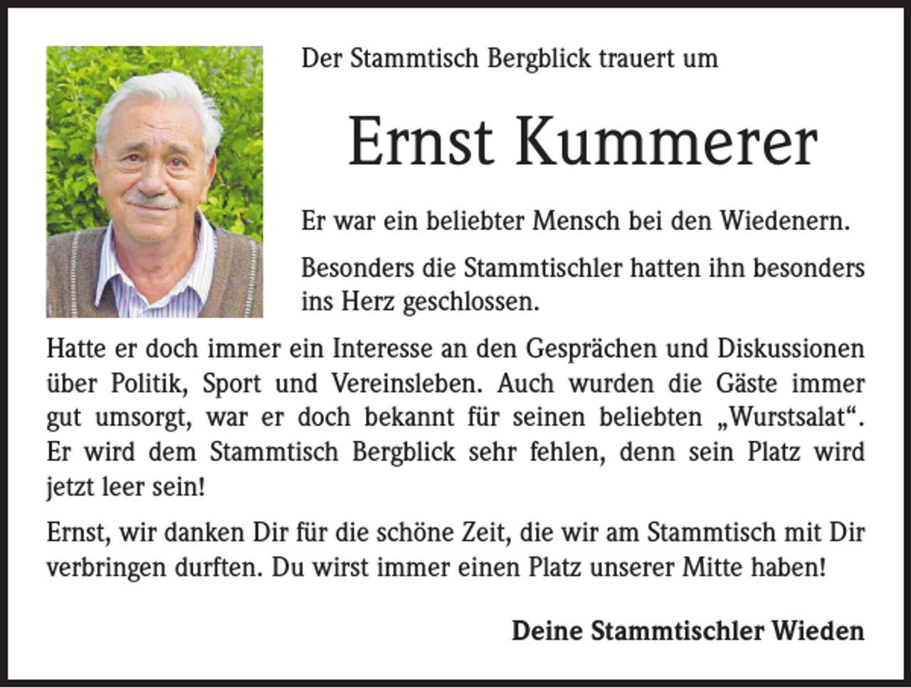 <p>Der Stammtisch Bergblick trauert um</p><p>Ernst Kummerer<br />Er war ein beliebter Mensch bei den Wiedenern.<br />Besonders die Stammtischler hatten ihn besonders<br />ins Herz geschlossen.<br />Hatte er doch immer ein Interesse an den Gesprächen und Diskussionen<br />über Politik, Sport und Vereinsleben. Auch wurden die Gäste immer<br />gut umsorgt, war er doch bekannt für seinen beliebten „Wurstsalat“.<br />Er wird dem Stammtisch Bergblick sehr fehlen, denn sein Platz wird<br />jetzt leer sein!<br />Ernst, wir danken Dir für die schöne Zeit, die wir am Stammtisch mit Dir<br />verbringen durften. Du wirst immer einen Platz unserer Mitte haben!<br />Deine Stammtischler Wieden</p>