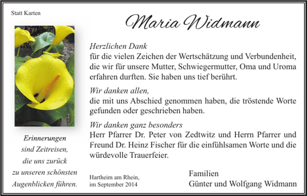 <p>Statt Karten</p><p>Maria Widmann<br />Herzlichen Dank<br />für die vielen Zeichen der Wertschätzung und Verbundenheit,<br />die wir für unsere Mutter, Schwiegermutter, Oma und Uroma<br />erfahren durften. Sie haben uns tief berührt.<br />Wir danken allen,<br />die mit uns Abschied genommen haben, die tröstende Worte<br />gefunden oder geschrieben haben.</p><p>Erinnerungen<br />sind Zeitreisen,<br />die uns zurück<br />zu unseren schönsten<br />Augenblicken führen.</p><p>Wir danken ganz besonders<br />Herr Pfarrer Dr. Peter von Zedtwitz und Herrn Pfarrer und<br />Freund Dr. Heinz Fischer für die einfühlsamen Worte und die<br />würdevolle Trauerfeier.<br />Hartheim am Rhein,<br />im September 2014</p><p>Familien<br />Günter und Wolfgang Widmann</p>