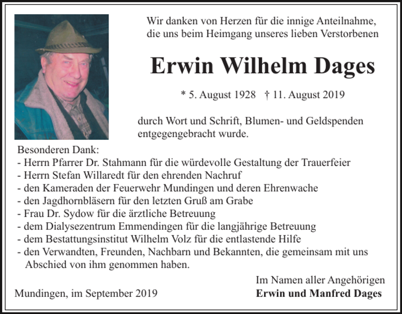 <p>Wir danken von Herzen für die innige Anteilnahme,<br />die uns beim Heimgang unseres lieben Verstorbenen</p><p>Erwin Wilhelm Dages<br />* 5. August 1928 † 11. August 2019<br />durch Wort und Schrift, Blumen- und Geldspenden<br />entgegengebracht wurde.<br />Besonderen Dank:<br />- Herrn Pfarrer Dr. Stahmann für die würdevolle Gestaltung der Trauerfeier<br />- Herrn Stefan Willaredt für den ehrenden Nachruf<br />- den Kameraden der Feuerwehr Mundingen und deren Ehrenwache<br />- den Jagdhornbläsern für den letzten Gruß am Grabe<br />- Frau Dr. Sydow für die ärztliche Betreuung<br />- dem Dialysezentrum Emmendingen für die langjährige Betreuung<br />- dem Bestattungsinstitut Wilhelm Volz für die entlastende Hilfe<br />- den Verwandten, Freunden, Nachbarn und Bekannten, die gemeinsam mit uns<br />Abschied von ihm genommen haben.<br />Im Namen aller Angehörigen<br />Erwin und Manfred Dages<br />Mundingen, im September 2019</p>