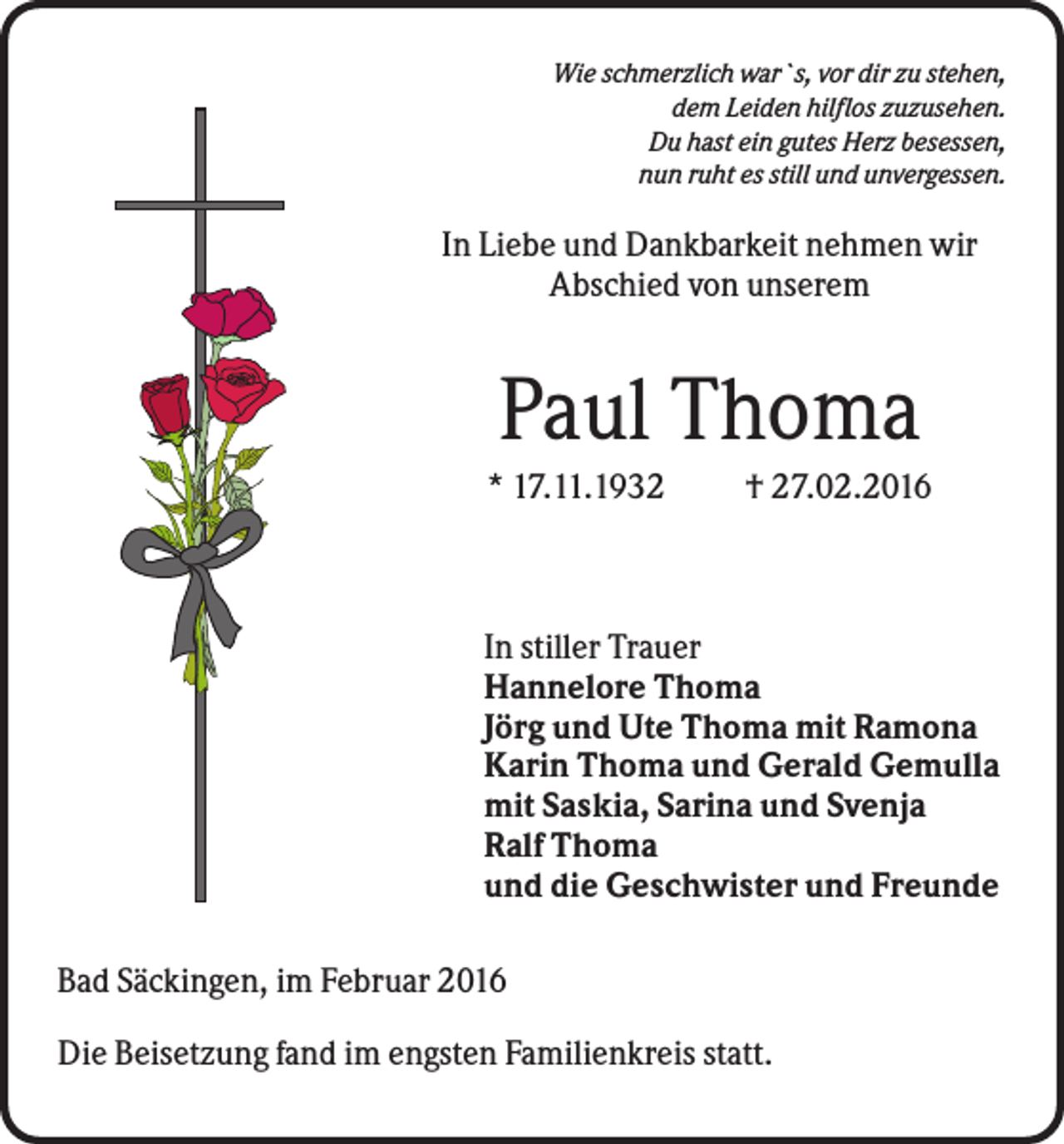 <p>Wie schmerzlich war`s, vor dir zu stehen,<br />dem Leiden hilflos zuzusehen.<br />Du hast ein gutes Herz besessen,<br />nun ruht es still und unvergessen.</p><p>In Liebe und Dankbarkeit nehmen wir<br />Abschied von unserem</p><p>Paul Thoma<br />* 17.11.1932</p><p>† 27.02.2016</p><p>In stiller Trauer<br />Hannelore Thoma<br />Jörg und Ute Thoma mit Ramona<br />Karin Thoma und Gerald Gemulla<br />mit Saskia, Sarina und Svenja<br />Ralf Thoma<br />und die Geschwister und Freunde<br />Bad Säckingen, im Februar 2016<br />Die Beisetzung fand im engsten Familienkreis statt.</p>