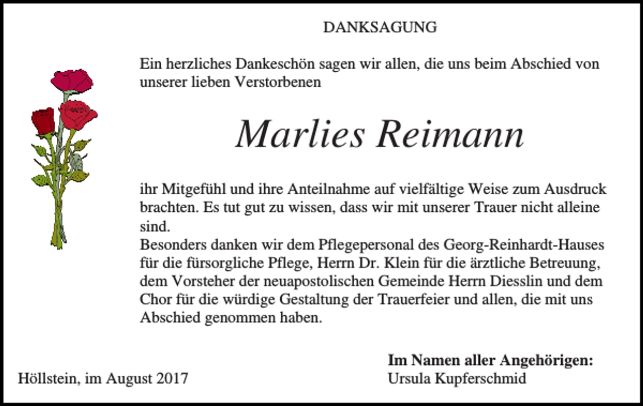 <p>DANKSAGUNG<br />Ein herzliches Dankeschön sagen wir allen, die uns beim Abschied von<br />unserer lieben Verstorbenen</p><p>Marlies Reimann<br />ihr Mitgefühl und ihre Anteilnahme auf vielfältige Weise zum Ausdruck<br />brachten. Es tut gut zu wissen, dass wir mit unserer Trauer nicht alleine<br />sind.<br />Besonders danken wir dem Pflegepersonal des Georg-Reinhardt-Hauses<br />für die fürsorgliche Pflege, Herrn Dr. Klein für die ärztliche Betreuung,<br />dem Vorsteher der neuapostolischen Gemeinde Herrn Diesslin und dem<br />Chor für die würdige Gestaltung der Trauerfeier und allen, die mit uns<br />Abschied genommen haben.</p><p>Höllstein, im August 2017</p><p>Im Namen aller Angehörigen:<br />Ursula Kupferschmid</p>