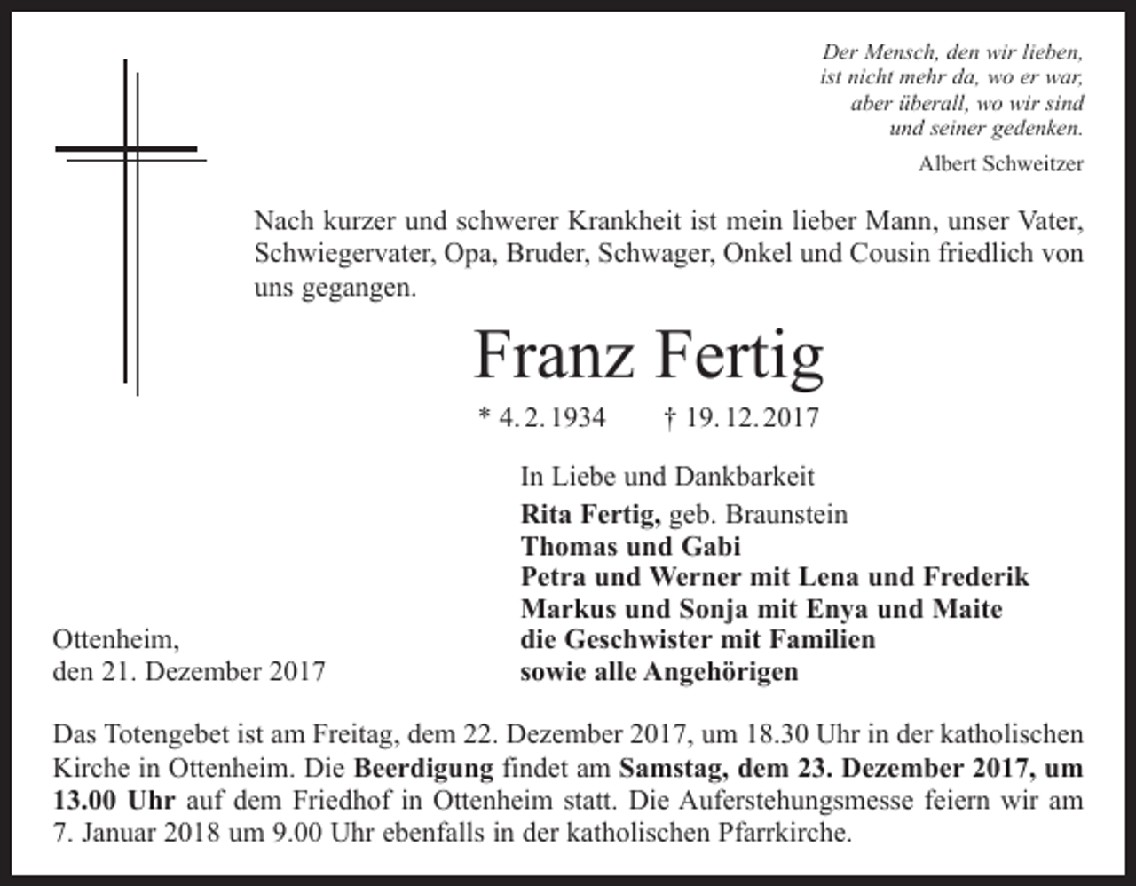 <p>Der Mensch, den wir lieben,<br />ist nicht mehr da, wo er war,<br />aber überall, wo wir sind<br />und seiner gedenken.<br />Albert Schweitzer</p><p>Nach kurzer und schwerer Krankheit ist mein lieber Mann, unser Vater,<br />Schwiegervater, Opa, Bruder, Schwager, Onkel und Cousin friedlich von<br />uns gegangen.</p><p>Franz Fertig<br />* 4. 2. 1934 † 19. 12. 2017</p><p>Ottenheim,<br />den 21. Dezember 2017</p><p>In Liebe und Dankbarkeit<br />Rita Fertig, geb. Braunstein<br />Thomas und Gabi<br />Petra und Werner mit Lena und Frederik<br />Markus und Sonja mit Enya und Maite<br />die Geschwister mit Familien<br />sowie alle Angehörigen</p><p>Das Totengebet ist am Freitag, dem 22. Dezember 2017, um 18.30 Uhr in der k­ atholischen<br />Kirche in Ottenheim. Die Beerdigung findet am Samstag, dem 23. Dezember 2017, um<br />13.00 Uhr auf dem Friedhof in Ottenheim statt. Die Auferstehungsmesse feiern wir am<br />7. Januar 2018 um 9.00 Uhr ebenfalls in der k­ atholischen Pfarrkirche.</p>