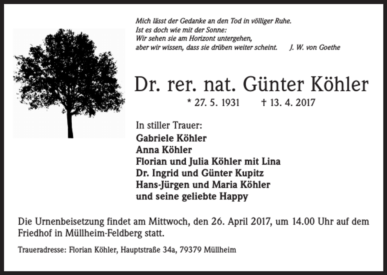 <p>Mich lässt der Gedanke an den Tod in völliger Ruhe.<br />Ist es doch wie mit der Sonne:<br />Wir sehen sie am Horizont untergehen,<br />aber wir wissen, dass sie drüben weiter scheint.<br />J. W. von Goethe</p><p>Dr. rer. nat. Günter Köhler<br />* 27. 5. 1931 † 13. 4. 2017</p><p>In stiller Trauer:<br />Gabriele Köhler<br />Anna Köhler<br />Florian und Julia Köhler mit Lina<br />Dr. Ingrid und Günter Kupitz<br />Hans-Jürgen und Maria Köhler<br />und seine geliebte Happy<br />Die Urnenbeisetzung findet am Mittwoch, den 26. April 2017, um 14.00 Uhr auf dem<br />Friedhof in Müllheim-Feldberg statt.<br />Traueradresse: Florian Köhler, Hauptstraße 34a, 79379 Müllheim</p>