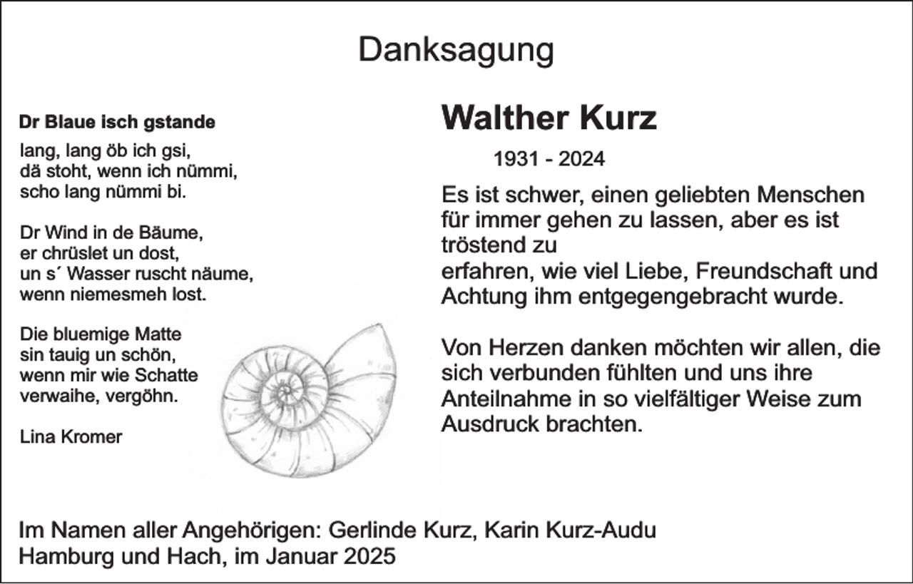 <p>Danksagung<br />Dr Blaue isch gstande<br />lang, lang öb ich gsi,<br />dä stoht, wenn ich nümmi,<br />scho lang nümmi bi.<br />Dr Wind in de Bäume,<br />er chrüslet un dost,<br />un s´ Wasser ruscht näume,<br />wenn niemesmeh lost.<br />Die bluemige Matte<br />sin tauig un schön,<br />wenn mir wie Schatte<br />verwaihe, vergöhn.<br />Lina Kromer</p><p>Walther Kurz<br />1931 - 2024</p><p>Es ist schwer, einen geliebten Menschen<br />für immer gehen zu lassen, aber es ist<br />tröstend zu<br />erfahren, wie viel Liebe, Freundschaft und<br />Achtung ihm entgegengebracht wurde.<br />Von Herzen danken möchten wir allen, die<br />sich verbunden fühlten und uns ihre<br />Anteilnahme in so vielfältiger Weise zum<br />Ausdruck brachten.</p><p>Im Namen aller Angehörigen: Gerlinde Kurz, Karin Kurz-Audu<br />Hamburg und Hach, im Januar 2025</p>