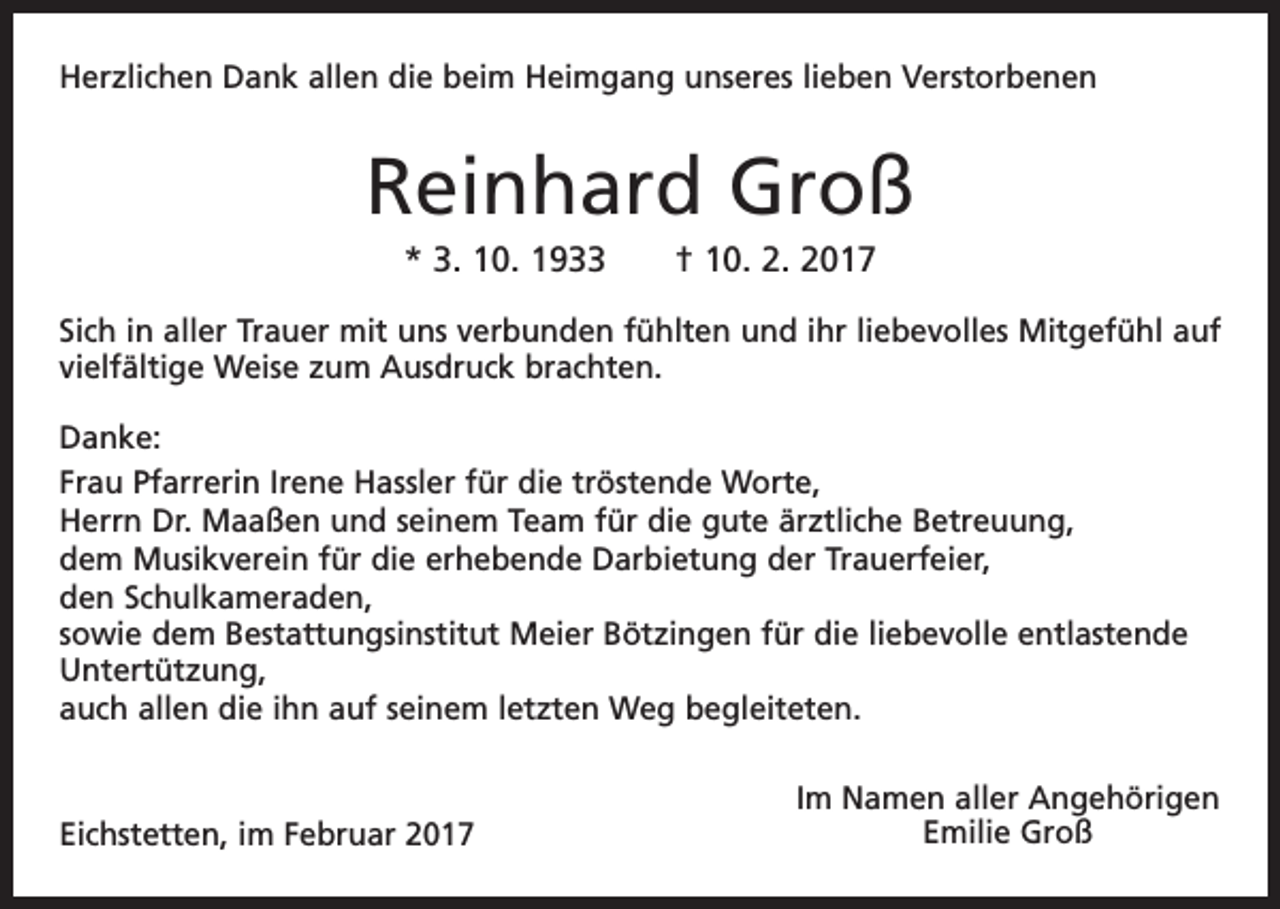 <p>Herzlichen Dank allen die beim Heimgang unseres lieben Verstorbenen</p><p>Reinhard Groß<br />* 3. 10. 1933 † 10. 2. 2017<br />Sich in aller Trauer mit uns verbunden fühlten und ihr liebevolles Mitgefühl auf<br />vielfältige Weise zum Ausdruck brachten.<br />Danke:<br />Frau Pfarrerin Irene Hassler für die tröstende Worte,<br />Herrn Dr. Maaßen und seinem Team für die gute ärztliche Betreuung,<br />dem Musikverein für die erhebende Darbietung der Trauerfeier,<br />den Schulkameraden,<br />sowie dem Bestattungsinstitut Meier Bötzingen für die liebevolle entlastende<br />Untertützung,<br />auch allen die ihn auf seinem letzten Weg begleiteten.</p><p>Eichstetten, im Februar 2017</p><p>Im Namen aller Angehörigen<br />Emilie Groß</p>