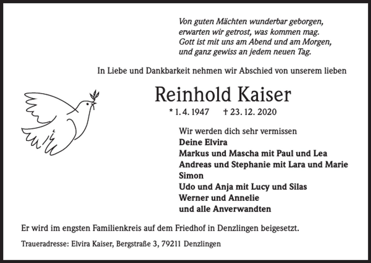 <p>Von guten Mächten wunderbar geborgen,<br />erwarten wir getrost, was kommen mag.<br />Gott ist mit uns am Abend und am Morgen,<br />und ganz gewiss an jedem neuen Tag.</p><p>In Liebe und Dankbarkeit nehmen wir Abschied von unserem lieben</p><p>Reinhold Kaiser<br />* 1. 4. 1947</p><p>† 23. 12. 2020</p><p>Wir werden dich sehr vermissen<br />Deine Elvira<br />Markus und Mascha mit Paul und Lea<br />Andreas und Stephanie mit Lara und Marie<br />Simon<br />Udo und Anja mit Lucy und Silas<br />Werner und Annelie<br />und alle Anverwandten<br />Er wird im engsten Familienkreis auf dem Friedhof in Denzlingen beigesetzt.<br />Traueradresse: Elvira Kaiser, Bergstraße 3, 79211 Denzlingen</p>