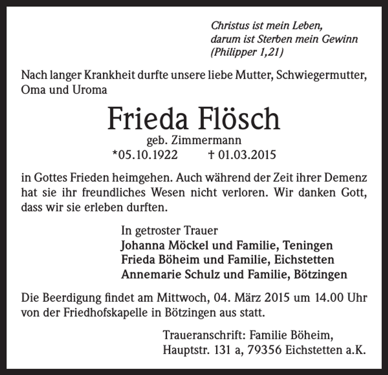 <p>Christus ist mein Leben,<br />darum ist Sterben mein Gewinn<br />(Philipper 1,21)</p><p>Nach langer Krankheit durfte unsere liebe Mutter, Schwiegermutter,<br />Oma und Uroma</p><p>Frieda Flösch<br />geb. Zimmermann<br />*05.10.1922<br />† 01.03.2015</p><p>in Gottes Frieden heimgehen. Auch während der Zeit ihrer Demenz<br />hat sie ihr freundliches Wesen nicht verloren. Wir danken Gott,<br />dass wir sie erleben durften.<br />In getroster Trauer<br />Johanna Möckel und Familie, Teningen<br />Frieda Böheim und Familie, Eichstetten<br />Annemarie Schulz und Familie, Bötzingen<br />Die Beerdigung findet am Mittwoch, 04. März 2015 um 14.00 Uhr<br />von der Friedhofskapelle in Bötzingen aus statt.<br />Traueranschrift: Familie Böheim,<br />Hauptstr. 131 a, 79356 Eichstetten a.K.</p>