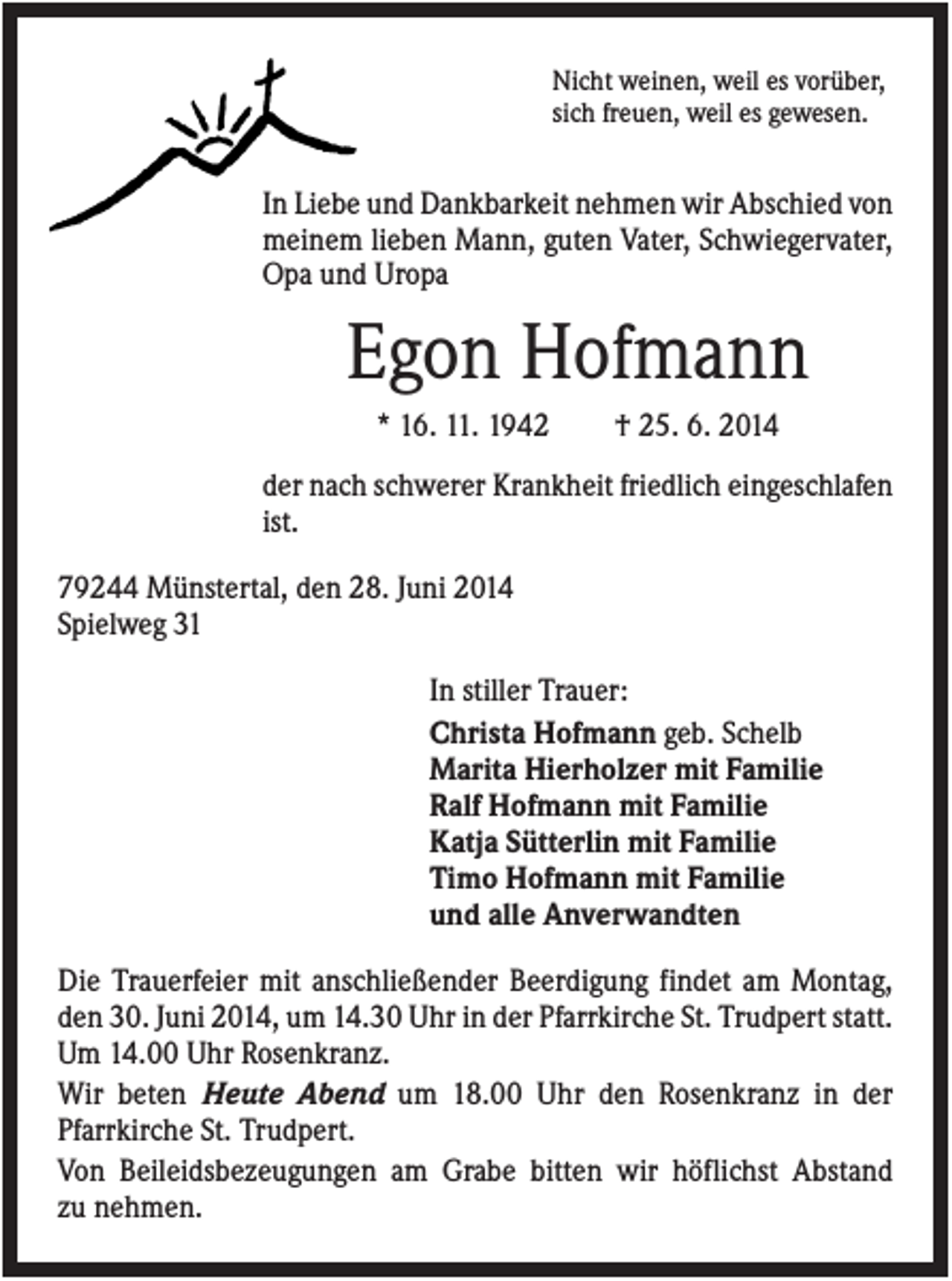 <p>Nicht weinen, weil es vorüber,<br />sich freuen, weil es gewesen.</p><p>In Liebe und Dankbarkeit nehmen wir Abschied von<br />meinem lieben Mann, guten Vater, Schwiegervater,<br />Opa und Uropa</p><p>Egon Hofmann<br />* 16. 11. 1942</p><p>† 25. 6. 2014</p><p>der nach schwerer Krankheit friedlich eingeschlafen<br />ist.<br />79244 Münstertal, den 28. Juni 2014<br />Spielweg 31<br />In stiller Trauer:<br />Christa Hofmann geb. Schelb<br />Marita Hierholzer mit Familie<br />Ralf Hofmann mit Familie<br />Katja Sütterlin mit Familie<br />Timo Hofmann mit Familie<br />und alle Anverwandten<br />Die Trauerfeier mit anschließender Beerdigung findet am Montag,<br />den 30. Juni 2014, um 14.30 Uhr in der Pfarrkirche St. Trudpert statt.<br />Um 14.00 Uhr Rosenkranz.<br />Wir beten Heute Abend um 18.00 Uhr den Rosenkranz in der<br />Pfarrkirche St. Trudpert.<br />Von Beileidsbezeugungen am Grabe bitten wir höflichst Abstand<br />zu nehmen.</p>