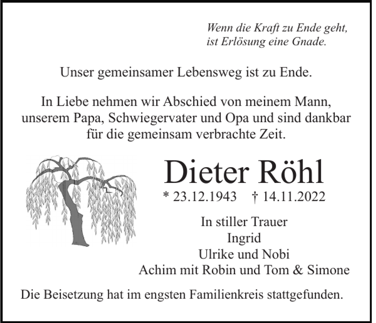 <p>Wenn die Kraft zu Ende geht,<br />ist Erlösung eine Gnade.</p><p>Unser gemeinsamer Lebensweg ist zu Ende.<br />In Liebe nehmen wir Abschied von meinem Mann,<br />unserem Papa, Schwiegervater und Opa und sind dankbar<br />für die gemeinsam verbrachte Zeit.</p><p>Dieter Röhl</p><p>* 23.12.1943 † 14.11.2022<br />In stiller Trauer<br />Ingrid<br />Ulrike und Nobi<br />Achim mit Robin und Tom &amp; Simone<br />Die Beisetzung hat im engsten Familienkreis stattgefunden.</p>