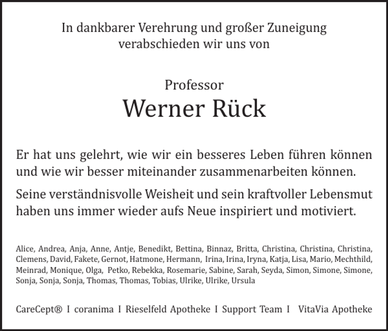 <p>In dankbarer Verehrung und großer Zuneigung<br />verabschieden wir uns von</p><p>Professor</p><p>Werner Rück</p><p>Er hat uns gelehrt, wie wir ein besseres Leben führen können<br />und wie wir besser m<br />­ iteinander zusammenarbeiten können.<br />Seine verständnisvolle Weisheit und sein kraftvoller Lebensmut<br />haben uns immer ­wieder aufs Neue inspiriert und motiviert.</p><p>Alice, Andrea, Anja, Anne, Antje, Benedikt, Bettina, Binnaz, Britta, Christina, ­Christina, Christina,<br />Clemens, David, Fakete, Gernot, Hatmone, Hermann, Irina, Irina, Iryna, Katja, Lisa, Mario, Mechthild,<br />Meinrad, Monique, Olga, Petko, Rebekka, Rosemarie, Sabine, Sarah, Seyda, Simon, Simone, Simone,­<br />Sonja, ­Sonja, Sonja, Thomas, Thomas, Tobias, Ulrike, Ulrike, Ursula</p><p>CareCept® I coranima I Rieselfeld Apotheke I Support Team I VitaVia Apotheke</p>