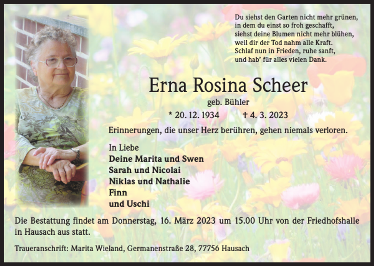 <p>Du siehst den Garten nicht mehr grünen,<br />in dem du einst so froh geschafft,<br />siehst deine Blumen nicht mehr blühen,<br />weil dir der Tod nahm alle Kraft.<br />Schlaf nun in Frieden, ruhe sanft,<br />und hab’ für alles vielen Dank.</p><p>Erna Rosina Scheer<br />geb. Bühler<br />* 20. 12. 1934<br />† 4. 3. 2023</p><p>Erinnerungen, die unser Herz berühren, gehen niemals verloren.<br />In Liebe<br />Deine Marita und Swen<br />Sarah und Nicolai<br />Niklas und Nathalie<br />Finn<br />und Uschi<br />Die Bestattung findet am Donnerstag, 16. März 2023 um 15.00 Uhr von der Friedhofshalle<br />in Hausach aus statt.<br />Traueranschrift: Marita Wieland, Germanenstraße 28, 77756 Hausach</p>