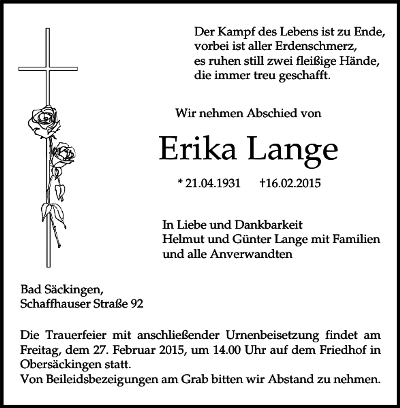 <p>Der Kampf des Lebens ist zu Ende,<br />vorbei ist aller Erdenschmerz,<br />es ruhen still zwei fleißige Hände,<br />die immer treu geschafft.<br />Wir nehmen Abschied von</p><p>Erika Lange<br />* 21.04.1931</p><p>†16.02.2015</p><p>In Liebe und Dankbarkeit<br />Helmut und Günter Lange mit Familien<br />und alle Anverwandten<br />Bad Säckingen,<br />Schaffhauser Straße 92<br />Die Trauerfeier mit anschließender Urnenbeisetzung findet am<br />Freitag, dem 27. Februar 2015, um 14.00 Uhr auf dem Friedhof in<br />Obersäckingen statt.<br />Von Beileidsbezeigungen am Grab bitten wir Abstand zu nehmen.</p>