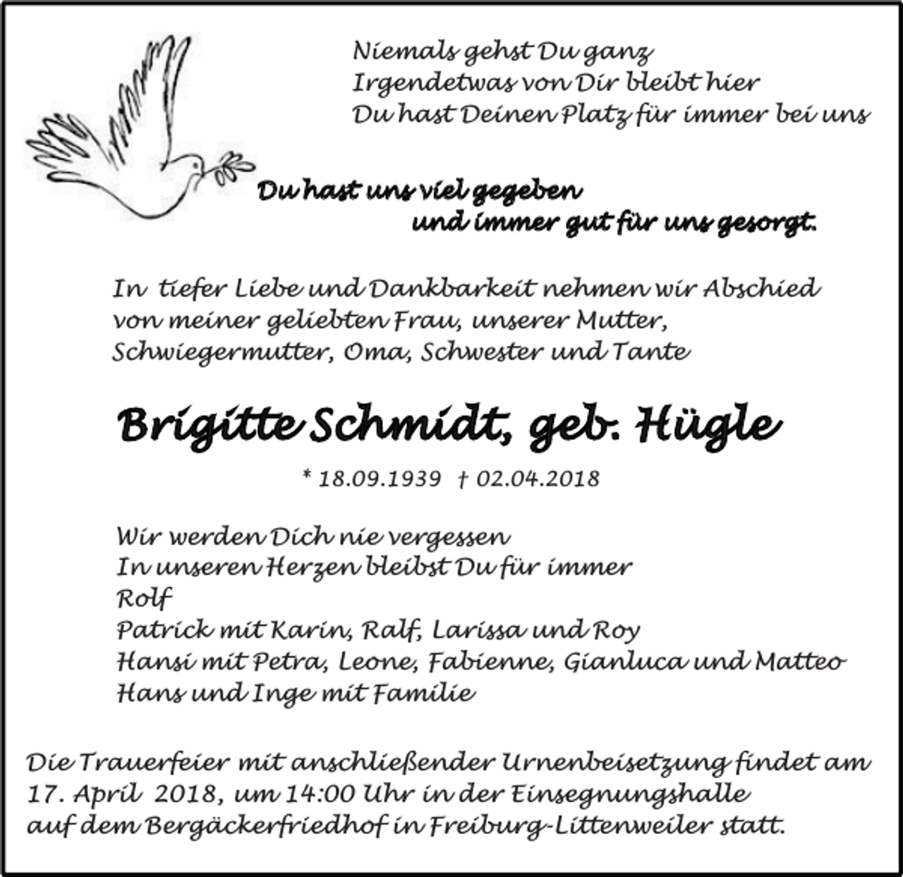 <p>Niemals gehst Du ganz<br />Irgendetwas von Dir bleibt hier<br />Du hast Deinen Platz für immer bei uns<br />Du hast uns viel gegeben<br />und immer gut für uns gesorgt.<br />In tiefer Liebe und Dankbarkeit nehmen wir Abschied<br />von meiner geliebten Frau, unserer Mutter,<br />Schwiegermutter, Oma, Schwester und Tante</p><p>Brigitte Schmidt, geb. Hügle<br />* 18.09.1939 † 02.04.2018</p><p>Wir werden Dich nie vergessen<br />In unseren Herzen bleibst Du für immer<br />Rolf<br />Patrick mit Karin, Ralf, Larissa und Roy<br />Hansi mit Petra, Leone, Fabienne, Gianluca und Matteo<br />Hans und Inge mit Familie<br />Die Trauerfeier mit anschließender Urnenbeisetzung findet am<br />17. April 2018, um 14:00 Uhr in der Einsegnungshalle<br />auf dem Bergäckerfriedhof in Freiburg-Littenweiler statt.</p>