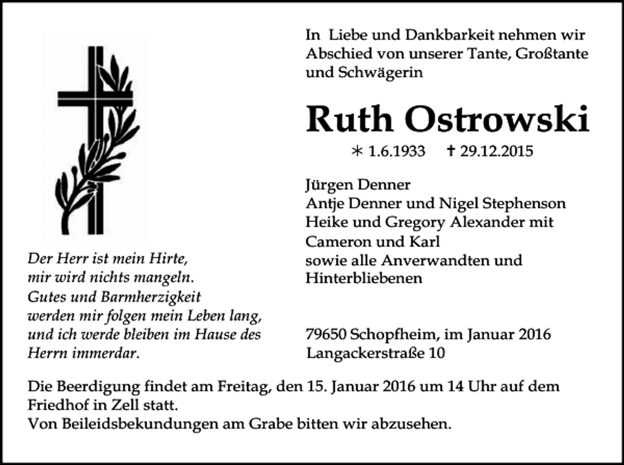 <p>In Liebe und Dankbarkeit nehmen wir<br />Abschied von unserer Tante, Großtante<br />und Schwägerin</p><p>Ruth Ostrowski<br />! 1.6.1933</p><p>Der Herr ist mein Hirte,<br />mir wird nichts mangeln.<br />Gutes und Barmherzigkeit<br />werden mir folgen mein Leben lang,<br />und ich werde bleiben im Hause des<br />Herrn immerdar.</p><p>" 29.12.2015</p><p>Jürgen Denner<br />Antje Denner und Nigel Stephenson<br />Heike und Gregory Alexander mit<br />Cameron und Karl<br />sowie alle Anverwandten und<br />Hinterbliebenen<br />79650 Schopfheim, im Januar 2016<br />Langackerstraße 10</p><p>Die Beerdigung findet am Freitag, den 15. Januar 2016 um 14 Uhr auf dem<br />Friedhof in Zell statt.<br />Von Beileidsbekundungen am Grabe bitten wir abzusehen.</p>