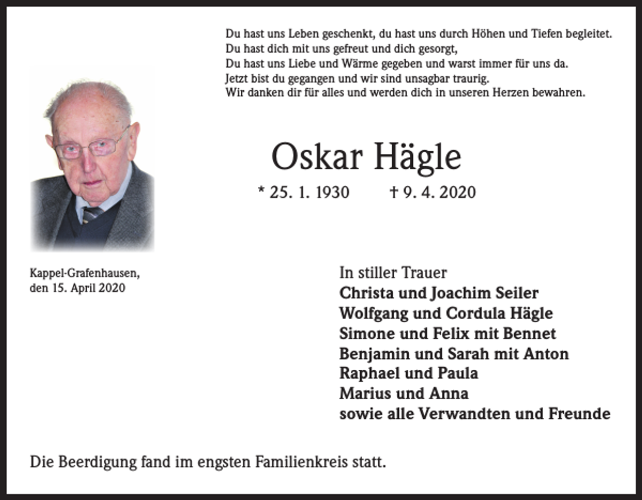<p>Du hast uns Leben geschenkt, du hast uns durch Höhen und Tiefen begleitet.<br />Du hast dich mit uns gefreut und dich gesorgt,<br />Du hast uns Liebe und Wärme gegeben und warst immer für uns da.<br />Jetzt bist du gegangen und wir sind unsagbar traurig.<br />Wir danken dir für alles und werden dich in unseren Herzen bewahren.</p><p>Oskar Hägle<br />* 25. 1. 1930</p><p>Kappel-Grafenhausen,<br />den 15. April 2020</p><p>† 9. 4. 2020</p><p>In stiller Trauer<br />Christa und Joachim Seiler<br />Wolfgang und Cordula Hägle<br />Simone und Felix mit Bennet<br />Benjamin und Sarah mit Anton<br />Raphael und Paula<br />Marius und Anna<br />sowie alle Verwandten und Freunde</p><p>Die Beerdigung fand im engsten Familienkreis statt.</p>