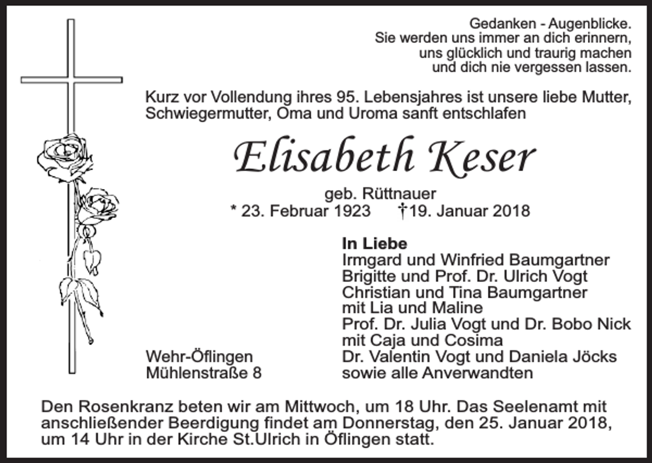 <p>Gedanken - Augenblicke.<br />Sie werden uns immer an dich erinnern,<br />uns glücklich und traurig machen<br />und dich nie vergessen lassen.</p><p>Kurz vor Vollendung ihres 95. Lebensjahres ist unsere liebe Mutter,<br />Schwiegermutter, Oma und Uroma sanft entschlafen</p><p>Elisabeth Keser</p><p>geb. Rüttnauer<br />* 23. Februar 1923<br />19. Januar 2018</p><p>Wehr-Öflingen<br />Mühlenstraße 8</p><p>In Liebe<br />Irmgard und Winfried Baumgartner<br />Brigitte und Prof. Dr. Ulrich Vogt<br />Christian und Tina Baumgartner<br />mit Lia und Maline<br />Prof. Dr. Julia Vogt und Dr. Bobo Nick<br />mit Caja und Cosima<br />Dr. Valentin Vogt und Daniela Jöcks<br />sowie alle Anverwandten</p><p>Den Rosenkranz beten wir am Mittwoch, um 18 Uhr. Das Seelenamt mit<br />anschließender Beerdigung findet am Donnerstag, den 25. Januar 2018,<br />um 14 Uhr in der Kirche St.Ulrich in Öflingen statt.</p>