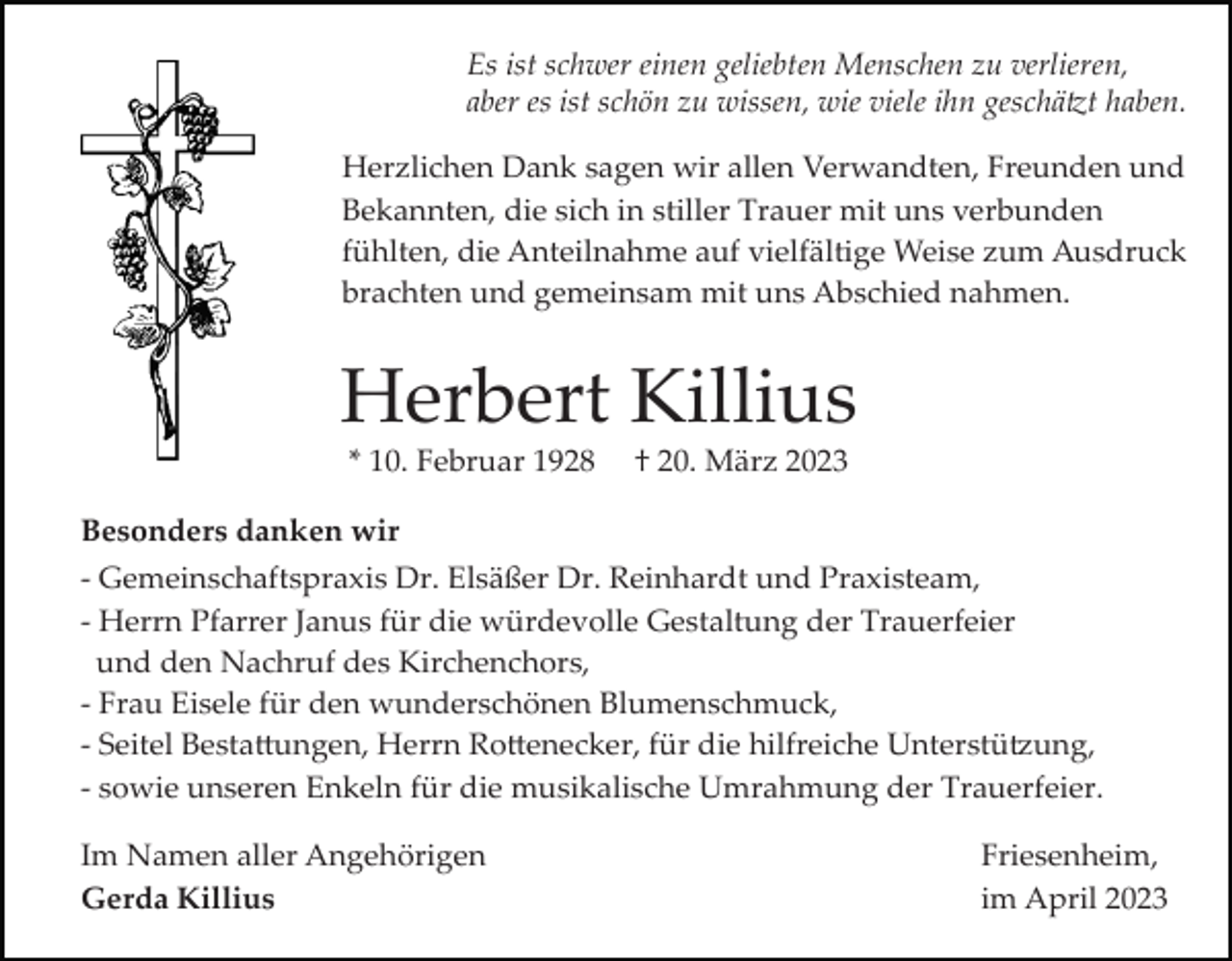 <p>Es ist schwer einen geliebten Menschen zu verlieren,<br />aber es ist schön zu wissen, wie viele ihn geschä�t haben.<br />Herzlichen Dank sagen wir allen Verwandten, Freunden und<br />Bekannten, die sich in stiller Trauer mit uns verbunden<br />fühlten, die Anteilnahme auf vielfältige Weise zum Ausdruck<br />brachten und gemeinsam mit uns Abschied nahmen.</p><p>Herbert Killius<br />* 10. Februar 1928</p><p>† 20. März 2023</p><p>Besonders danken wir<br />­ Gemeinschaftspraxis Dr. Elsäßer Dr. Reinhardt und Praxisteam,<br />­ Herrn Pfarrer Janus für die würdevolle Gestaltung der Trauerfeier<br />und den Nachruf des Kirchenchors,<br />­ Frau Eisele für den wunderschönen Blumenschmuck,<br />­ Seitel Besta�ungen, Herrn Ro�enecker, für die hilfreiche Unterstü�ung,<br />­ sowie unseren Enkeln für die musikalische Umrahmung der Trauerfeier.<br />Im Namen aller Angehörigen<br />Gerda Killius</p><p>Friesenheim,<br />im April 2023</p>