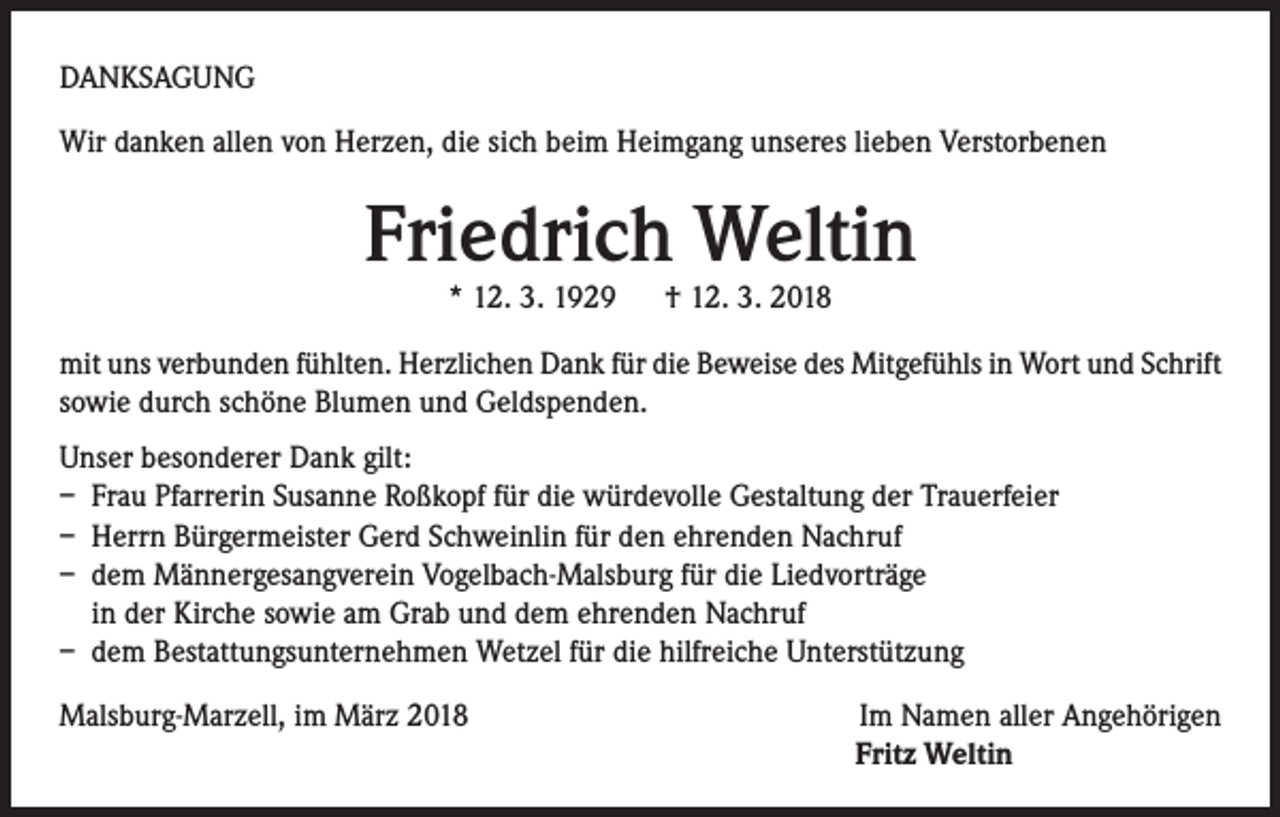 <p>DANKSAGUNG<br />Wir danken allen von Herzen, die sich beim Heimgang unseres lieben Verstorbenen</p><p>Friedrich Weltin<br />* 12. 3. 1929 † 12. 3. 2018</p><p>mit uns verbunden fühlten. Herzlichen Dank für die Beweise des Mitgefühls in Wort und Schrift<br />sowie durch schöne Blumen und Geldspenden.<br />Unser besonderer Dank gilt:<br />– Frau Pfarrerin Susanne Roßkopf für die würdevolle Gestaltung der Trauerfeier<br />– Herrn Bürgermeister Gerd Schweinlin für den ehrenden Nachruf<br />– dem Männergesangverein Vogelbach-Malsburg für die Liedvorträge<br />in der Kirche sowie am Grab und dem ehrenden Nachruf<br />– dem Bestattungsunternehmen Wetzel für die hilfreiche Unterstützung<br />Malsburg-Marzell, im März 2018</p><p>Im Namen aller Angehörigen<br />Fritz Weltin</p>